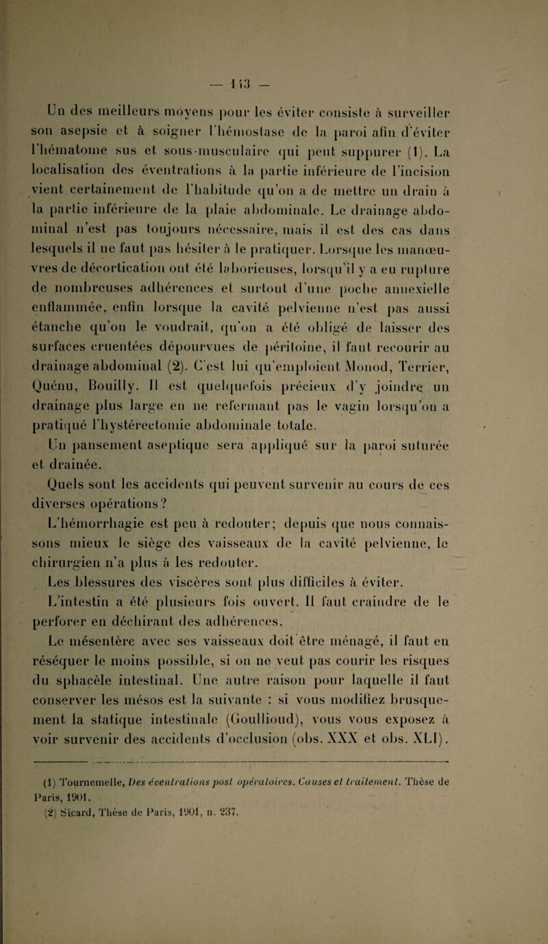 U il des meilleurs moyens pour les éviter consiste à surveiller son asepsie et à soigner I hémostase de la paroi afin d'éviter 1 hématome sus et sous-musculaire qui peut suppurer (1). La localisation des éventrations à la partie inférieure de lincision vient certainement de l'habitude qu’on a de mettre un drain à la partie inférieure de la plaie abdominale. Le drainage abdo¬ minal n’est pas toujours nécessaire, mais il est des cas dans lesquels il ne faut pas hésiter ù le pratiquer. Lorsque les manœu¬ vres de décortication ont été laborieuses, lorsqu’il y a eu rupture de nombreuses adhérences et surtout d’une poche annexielle enflammée, enfin lorsque la cavité pelvienne n’est pas aussi étanche qu’on le voudrait, qu’on a été obligé de laisser des surfaces cruentées dépourvues de péritoine, il faut recourir au drainage abdominal (2). C'est lui qu’emploient Monod, Terrier, Quénu, Bouilly. Il est quelquefois précieux d’y joindre un drainage plus large en ne refermant pas le vagin lorsqu’on a pratiqué l’hystérectomie abdominale totale. Un pansement aseptique sera ap pli qué sur la paroi suturée et drainée. Quels sont les accidents qui peuvent survenir au cours de ces diverses opérations ? L’hémorrhagie est peu à redouter; depuis que nous connais¬ sons mieux le siège des vaisseaux de la cavité pelvienne, le chirurgien n’a plus à les redouter. Les blessures des viscères sont plus difficiles à éviter. L’intestin a été plusieurs fois ouvert. Il faut craindre de le perforer en déchirant des adhérences. Le mésentère avec ses vaisseaux doit être ménagé, il faut en réséquer le moins possible, si on ne veut pas courir les risques du sphacèle intestinal. Une autre raison pour laquelle il faut conserver les mésos est la suivante : si vous modifiez brusque¬ ment la statique intestinale (Goullioud), vous vous exposez à voir survenir des accidents d’occlusion (obs. XXX et obs. XLI). (1) Tourneinelle, Des éventrations posl opératoires. Causes et traitement. Thèse de Paris, 1901. (2) SLeard, Thèse de Paris, 1901, n. 237.