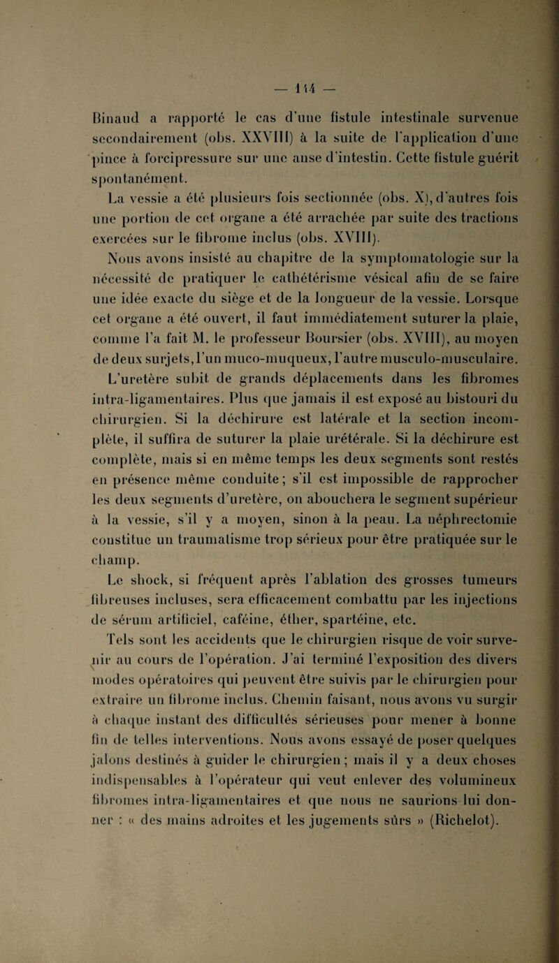 Binaucl a rapporté le cas d’une fistule intestinale survenue secondairement (obs. XXVIII) à la suite de l'application d’une pince à forcipressure sur une anse d’intestin. Cette fistule guérit spontanément. La vessie a été plusieurs fois sectionnée (obs. X), d’autres fois une portion de cet organe a été arrachée par suite des tractions exercées sur le fibrome inclus (obs. XVIII). Nous avons insisté au chapitre de la symptomatologie sur la nécessité de pratiquer le cathétérisme vésical afin de se faire une idée exacte du siège et de la longueur de la vessie. Lorsque cet organe a été ouvert, il faut immédiatement suturer la plaie, comme l’a fait M. le professeur Boursier (obs. XVIII), au moyen de deux surjets, l’un muco-muqueux, l’autre musculo-musculaire. L’uretère subit de grands déplacements dans les fibromes intra-ligamentaires. Plus que jamais il est exposé au bistouri du chirurgien. Si la déchirure est latérale et la section incom¬ plète, il suffira de suturer la plaie urétérale. Si la déchirure est complète, mais si en même temps les deux segments sont restés en présence même conduite; s’il est impossible de rapprocher les deux segments d’uretère, on abouchera le segment supérieur à la vessie, s’il y a moyen, sinon à la peau. La néphrectomie constitue un traumatisme trop sérieux pour être pratiquée sur le champ. Le shock, si fréquent après l’ablation des grosses tumeurs fibreuses incluses, sera efficacement combattu par les injections de sérum artificiel, caféine, éther, spartéine, etc. Tels sont les accidents que le chirurgien risque de voir surve¬ nu* au cours de l’opération. J’ai terminé l’exposition des divers modes opératoires qui peuvent être suivis par le chirurgien pour extraire un fibrome inclus. Chemin faisant, nous avons vu surgir à chaque instant des difficultés sérieuses pour mener à bonne fin de telles interventions. Nous avons essayé de poser quelques jalons destinés à guider le chirurgien; mais il y a deux choses indispensables à l’opérateur qui veut enlever des volumineux fibromes intra-ligamentaires et que nous ne saurions lui don¬ ner : u des mains adroites et les jugements sûrs » (Richelot).