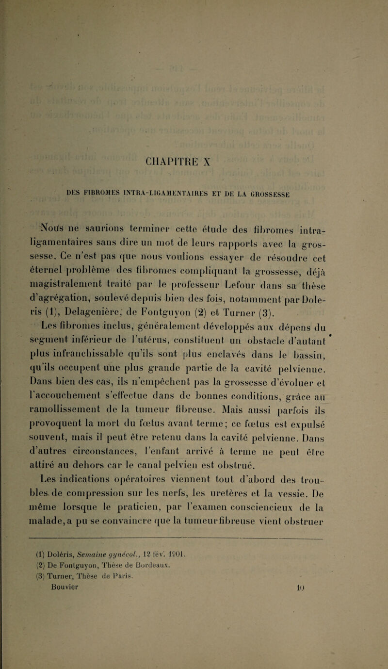 CHAPITRE X DES FIBR031ES INTRA-LIGAMENTAIRES ET DE LA GROSSESSE :Notfs ne saurions terminer cette étude des fibromes intra- ligamentaires sans dire un mot de leurs rapports avec la gros¬ sesse. Ce n’est pas que nous voulions essayer de résoudre cet éternel problème des fibromes compliquant la grossesse, déjà magistralement traité par le professeur Lefour dans sa thèse d agrégation, soulevé depuis bien des fois, notamment parDole- ris (1), Delagenière, de Fontgnyon (2) et Turner (3). Les fibromes inclus, généralement développés aux dépens du segment inférieur de l’utérus, constituent un obstacle d’autant plus infranchissable qu’ils sont plus enclavés dans Je bassin, qu’ils occupent une plus grande partie de la cavité pelvienne. Dans bien des cas, ils n’empêchent pas la grossesse d’évoluer et ♦ l'accouchement s’effectue dans de bonnes conditions, grâce au ramollissement de la tumeur fibreuse. Mais aussi parfois ils provoquent la mort du foetus avant terme; ce fœtus est expulsé souvent, mais il peut être retenu dans la cavité pelvienne. Dans d’autres circonstances, l’enfant arrivé à terme ne peut être attiré au dehors car le canal pelvien est obstrué. Les indications opératoires viennent tout d’abord des trou¬ bles, de compression sur les nerfs, les uretères et la vessie. De même lorsque le praticien, par l’examen consciencieux de la malade, a pu se convaincre que la tumeurfibreuse vient obstruer (1) Doléris, Semaine gynécol., 12 fév’. 1801. (2) De Fonlguyon, Thèse de Bordeaux. (3) Turner, Thèse de Paris. Bouvier Kj