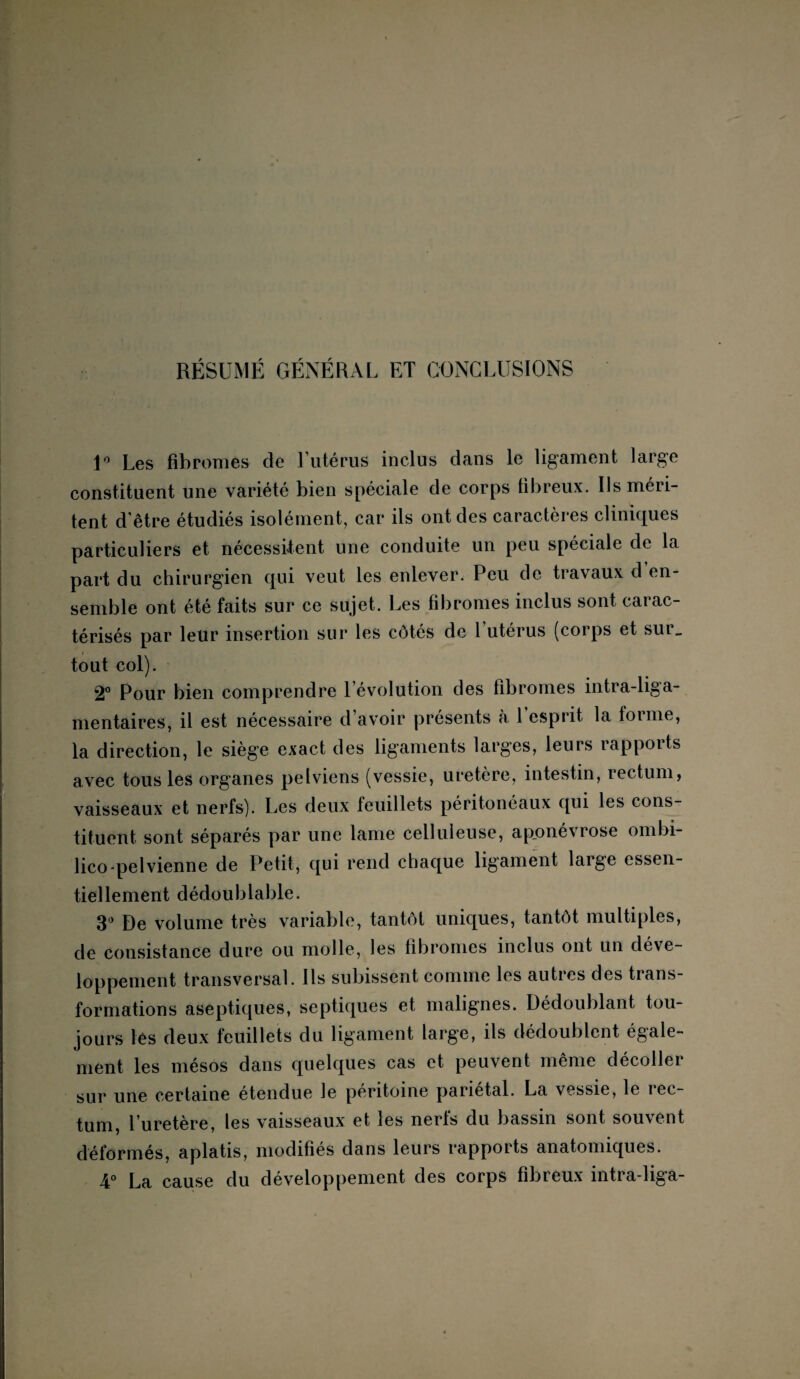 RÉSUMÉ GÉNÉRAL ET CONCLUSIONS 1° Les fibromes de l’utérus inclus dans le ligament large constituent une variété bien spéciale de corps fibreux. Us méri¬ tent d'être étudiés isolément, car ils ont des caractères cliniques particuliers et nécessitent une conduite un peu spéciale de la part du chirurgien qui veut les enlever. Peu de travaux d’en¬ semble ont été faits sur ce sujet. Les fibromes inclus sont carac¬ térisés par leur insertion sur les côtés de 1 utérus (corps et sur, tout col). 2° Pour bien comprendre l’évolution des fibromes intra-liga- mentaires, il est nécessaire d’avoir présents à 1 esprit la forme, la direction, le siège exact des ligaments larges, leurs rapports avec tous les organes pelviens (vessie, uretère, intestin, rectum, vaisseaux et nerfs). Les deux feuillets péritonéaux qui les cons¬ tituent sont séparés par une lame celluleuse, aponévrose ombi- lico-pelvienne de Petit, qui rend chaque ligament large essen¬ tiellement dédoublable. 3° De volume très variable, tantôt uniques, tantôt multiples, de consistance dure ou molle, les fibromes inclus ont un déve¬ loppement transversal. Ils subissent comme les autres des trans¬ formations aseptiques, septiques et malignes. Dédoublant tou¬ jours lès deux feuillets du ligament large, ils dédoublent égale¬ ment les mésos dans quelques cas et peuvent même décoller sur une certaine étendue le péritoine pariétal. La vessie, le rec¬ tum, l’uretère, les vaisseaux et les nerfs du bassin sont souvent déformés, aplatis, modifiés dans leurs rapports anatomiques. 4° La cause du développement des corps fibreux intra-liga-