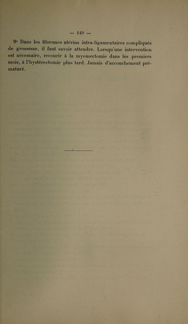 9° Dans les fibromes utérins intra-ligamentaires compliqués de grossesse, il faut savoir attendre. Lorsqu’une intervention est nécessaire, recourir à la myomectomie dans les premiers mat u ré.