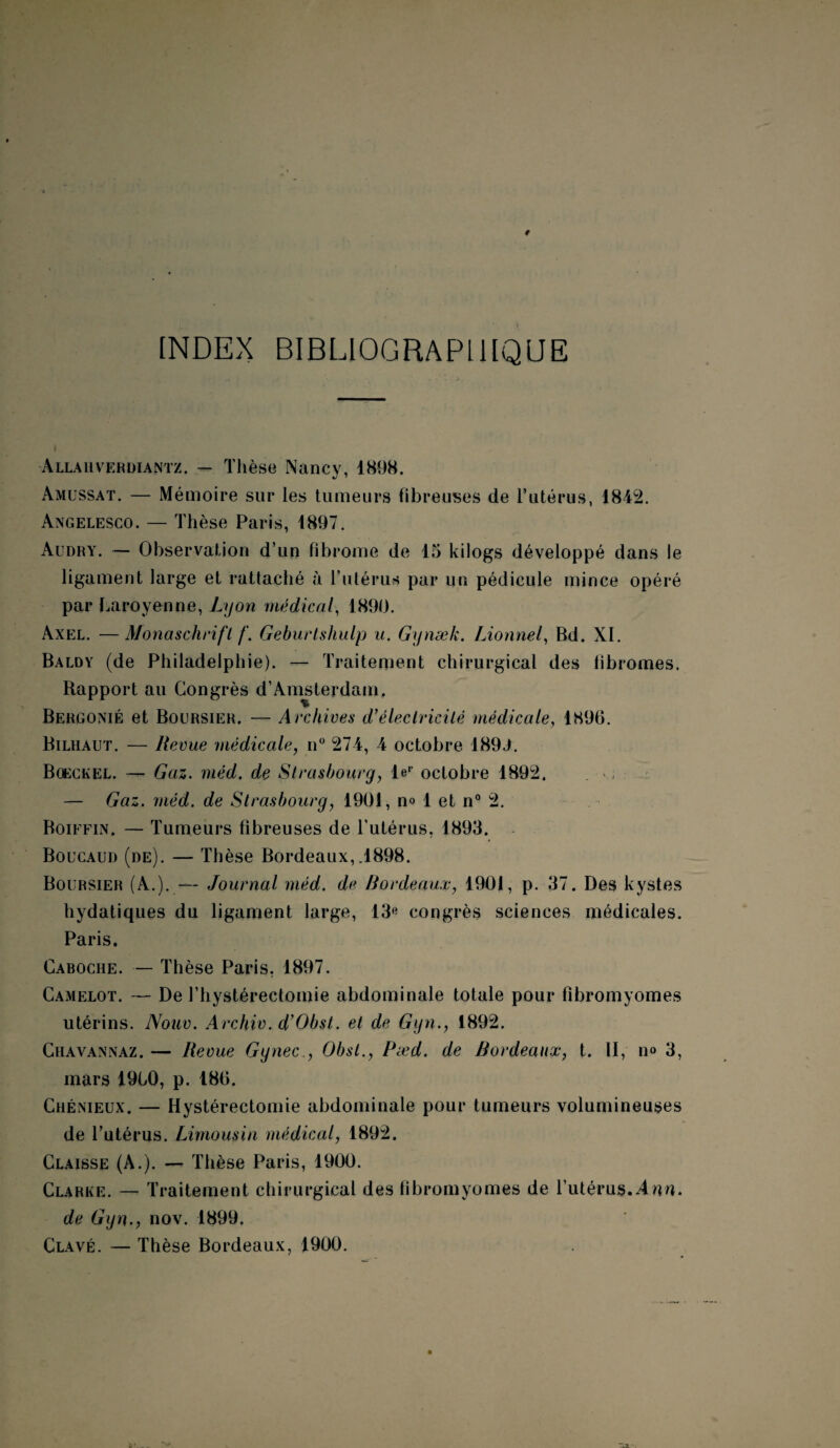 INDEX BIBLIOGRAPHIQUE Allah verdiantz. — Thèse Nancy, 1898. Amüssat. — Mémoire sur les tumeurs fibreuses de l’utérus, 1842. Angelesco. — Thèse Paris, 1897. Audry. — Observation d’un fibrome de 15 kilogs développé dans le ligament large et rattaché à l’utérus par un pédicule mince opéré par Laroyenne, Lyon médical, 1890. Axel. —Monaschrifl /'. Geburtshulp a. Gynæk. Lionne/, Bd. XI. Baldy (de Philadelphie). — Traitement chirurgical des fibromes. Rapport au Congrès d’Amsterdam, Bergonié et Boursier. — Archives d*électricité médicale, 1896. Bilhaut. — Revue médicale, n° 274, 4 octobre 1899. Bgeckel. — Gaz. méd. de Strasbourg, l«p octobre 1892, . — Gaz. méd. de Strasbourg, 1901, n« 1 et n° 2. Boiffin. — Tumeurs fibreuses de l’utérus, 1893. Boucaud (de). — Thèse Bordeaux,.1898. Boursier (A.). — Journal méd. de Bordeaux, 1901, p. 37. Des kystes hydatiques du ligament large, 13« congrès sciences médicales. Paris. Caboche. — Thèse Paris, 1897. Camelot. — De l’hystérectomie abdominale totale pour fibromyomes utérins. Nouv. Archiv. d'Obst. et de Gyn., 1892. Chavannaz. — Revue Ggnec., Obst., Pæd. de Bordeaux, t. II, n<> 3, mars I960, p. 186. Chénieux. — Hystérectomie abdominale pour tumeurs volumineuses de l’utérus. Limousin médical, 1892. Claisse (A.). — Thèse Paris, 1900. Clarke. — Traitement chirurgical des fibromyomes de l’utérus.Ann. de Gyn., nov. 1899. Clavé. — Thèse Bordeaux, 1900.