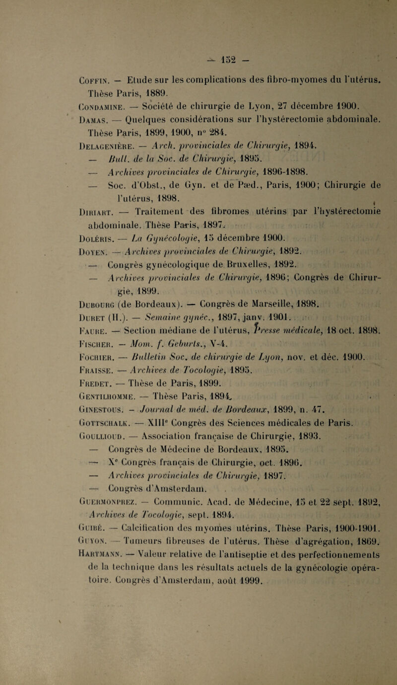 Coffin. — Etude sur les complications des fibro-myomes du l’utérus. Thèse Paris, 1889. Condamine. — Société de chirurgie de Lyon, 27 décembre 1900. Damas. — Quelques considérations sur l’hystérectomie abdominale. Thèse Paris, 1899, 1900, n° 284. Delagenière. — Arch. provinciales de Chirurgie, 1894. — Bull, de la Soc. de Chirurgie, 1895. — Archives provinciales de Chirurgie, 1896-1898. — Soc. d’Obst., de Gyn. et de Pæd., Paris, 1900; Chirurgie de l’utérus, 1898. t Diriart. — Traitement des fibromes utérins par l’hystérectomie abdominale. Thèse Paris, 1897. Doléris. — Ca Gynécologie, 15 décembre 1900. Doyen. — Archives provinciales de Chirurgie, 1892. — Congrès gynécologique de Bruxelles, 1892. — Archives provinciales de Chirurgie, 1896; Congrès de Chirur¬ gie, 1899. Dubourg (de Bordeaux). — Congrès de Marseille, 1898. Duhet (IL). — Semaine gynéc., 1897, janv. 1901. Faure. — Section médiane de Tutérus, Presse médicale, 18 oct. 1898. Fischer. — Mom. f. Gehurts., V-4. Fochier. — Bulletin Soc. de chirurgie de Lyon, nov, et déc. 1900. Fraisse. — Archives de Tocologie, 1895. Fredet. — Thèse de Paris, 1899. Gentilhomme. — Thèse Paris, 1894„ Ginestous. - Journal de méd. de Bordeaux, 1899, n. 47. Gottschalk. — XIIIe Congrès des Sciences médicales de Paris. Goullioud. — Association française de Chirurgie, 1893. — Congrès de Médecine de Bordeaux, 1895. — Xe Congrès français de Chirurgie, oct. 1896. — Archives provinciales de Chirurgie, 1897. — Congrès d’Amsterdam. Guermonprez. — Communie. Acad, de Médecine, 15 et 22 sept. 1892, Archives de Tocologie, sept. 1894. Guibé. —- Calciiication des myomes utérins. Thèse Paris, 1900-1901. Guyon. — Tumeurs fibreuses de l’utérus. Thèse d’agrégation, 1869. Hartmann. — Valeur relative de l’antiseptie et des perfectionnements de la technique dans les résultats actuels de la gynécologie opéra¬ toire. Congrès d’Amsterdam, aoiit 1999.