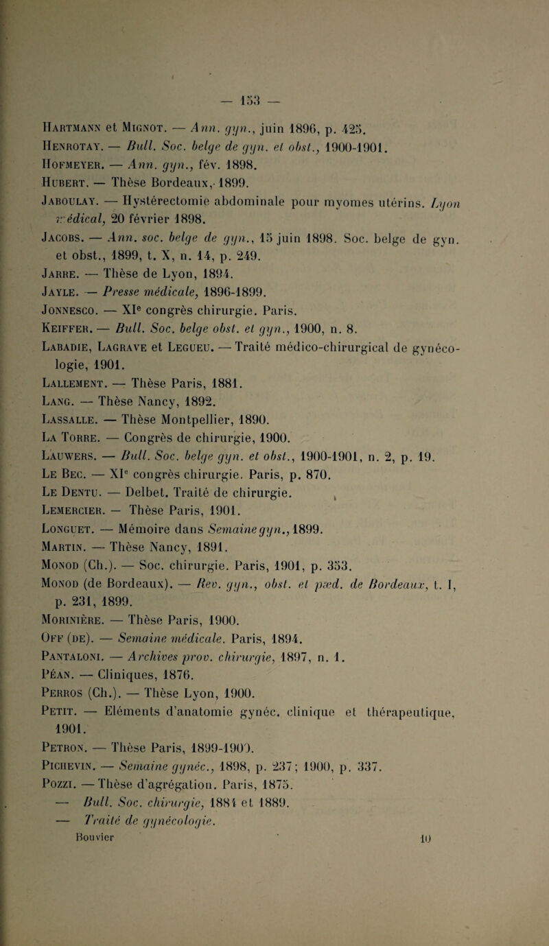 Hartmann et Mignot. — Ann. gyn., juin 189G, p. 425. Henrotay. — Bull. Soc. belge de gyn. et obst., 1900-1901. IIofmeyer. — Ann. gyn., fév. 1898. Hubert. — Thèse Bordeaux,-1899. Jaboulay. — Hystérectomie abdominale pour myomes utérins. Lyon rrédical, 20 février 1898. Jacobs. — Ann. soc. belge de gyn., 15 juin 1898. Soc. belge de gyn. et obst., 1899, t. X, n. 14, p. 249. Jarre. — Thèse de Lyon, 1894. Jayle. — Presse médicale, 1896-1899. Jonnesco. — XIe congrès chirurgie. Paris. Keiffer. — Bull. Soc. belge obst. et gyn., 1900, n. 8. Labadie, Lagrave et Legueu. — Traité médico-chirurgical de gynéco¬ logie, 1901. Lallement. — Thèse Paris, 1881. Lang. — Thèse Nancy, 1892. Lassalle. — Thèse Montpellier, 1890. La Torre. — Congrès de chirurgie, 1900. Lauwers. — Bull. Soc. belge gyn. et obst., 1900-1901, n. 2, p. 19. Le Bec. — XIe congrès chirurgie. Paris, p. 870. Le Dentu. — Delbet. Traité de chirurgie. Lemercier. — Thèse Paris, 1901. Longuet. — Mémoire dans Semaine gy n., 1899. Martin. — Thèse Nancy, 1891. Monod (Ch.). — Soc. chirurgie. Paris, 1901, p. 353. Monod (de Bordeaux). — Rev. gyn., obst. et pæd. de Bordeaux, t. I, p. 231, 1899. Morinière. — Thèse Paris, 1900. Off (de). — Semaine médicale. Paris, 1894. Pantaloni. — Archives prov. chirurgie, 1897, n. 1. Péan. — Cliniques, 1876. Perros (Ch.). — Thèse Lyon, 1900. Petit. — Eléments d’anatomie gynéc. clinique et thérapeutique, 1901. Petron. — Thèse Paris, 1899-1909. Picuevin. —- Semaine gynéc., 1898, p. 237; 1900, p. 337. Pozzi. —Thèse d’agrégation. Paris, 1875. — Bull. Soc. chirurgie, 1881 et 1889. — Traité de gynécologie. Bouvier 10