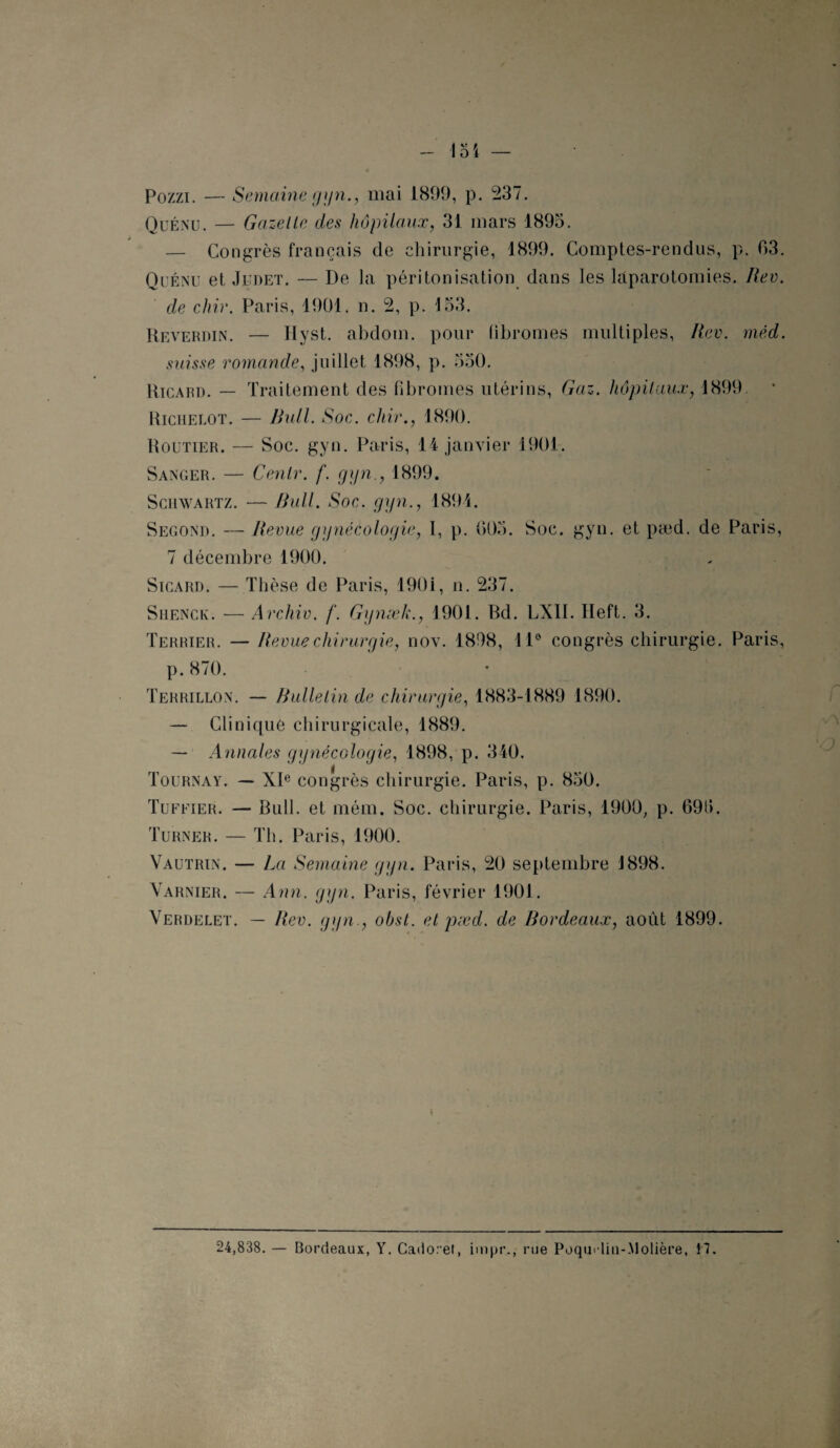 Pozzi. — Semaine gyn., mai 1899, p. 237. Quénu. — Gazelle des hôpitaux, 31 mars 1895. — Congrès français de chirurgie, 1899. Comptes-rendus, p. 03. Quénu et Judet. — De la péritonisation dans les laparotomies. Rev. de chie. Paris, 1901. n. 2, p. 153. Reverdin. — Hyst. abdotn. pour fibromes multiples, Rev. méd. suisse r omande, juillet 1898, p. 550. Ricard. — Traitement des fibromes utérins, Gaz. hôpitaux, 1899. Richelot. — Bull. Soc. cliir., 1890. Routier. — Soc. gyn. Paris, 14 janvier 1901. Sanger. — Cenlr. f. gyn., 1899. Schwartz. — Bull. Soc. gyn., 1894. Second. — Revue gynécologie, I, p. 005. Soc. gyn. et pæd. de Paris, 7 décembre 1900. Sicard. — Thèse de Paris, 1901, n. 237. Shengk. — Archiv. f. Gynæk., 1901. Rd. LXII. Heft. 3. Terrier. — Revue chirurgie, nov. 1898, 11° congrès chirurgie. Paris, p. 870. Terrillon. — Bulle lin de chirurgie, 1883-1889 1890. — Clinique chirurgicale, 1889. — Annales gynécologie, 1898, p. 340. Tournât. — XIe congrès chirurgie. Paris, p. 850. Tuffier. — Bull, et méra. Soc. chirurgie. Paris, 1900, p. 690. Turner. — Th. Paris, 1900. Vautrin. — La Semaine gyn. Paris, 20 septembre 1898. Varnier. — Ann. gyn. Paris, février 1901. Verdelet. — Rev. gyn., obst. et pæd. de Bordeaux, août 1899. 24,838. — Bordeaux, Y. Cado.et, impr.., rue Poqu'lin-.Molière, 17.