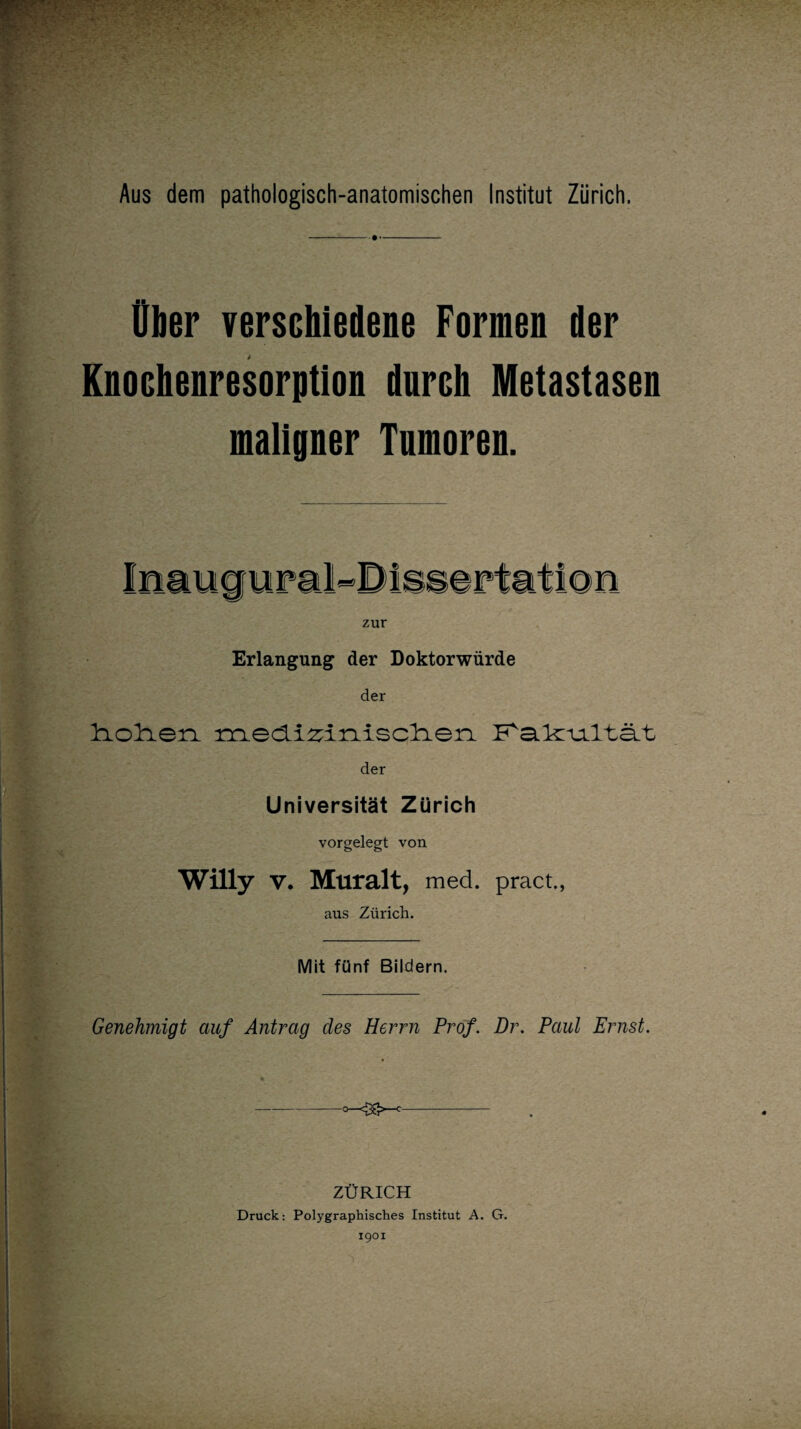 Aus dem pathologisch-anatomischen Institut Zürich, Über verschiedene Formen der Knochenresorption durch Metastasen maligner Tumoren. zur Erlangung der Doktorwürde der diolien i^iedizinisclien P^a.k:njLltä.t der Universität Zürich vorgelegt von Willy v. Muralt, med. pract., aus Zürich. Mit fünf Bildern. Genehmigt auf Antrag des Herrn Prof. Dr. Paul Ernst. ZÜRICH Druck: Polygraphisches Institut A. G. 1901