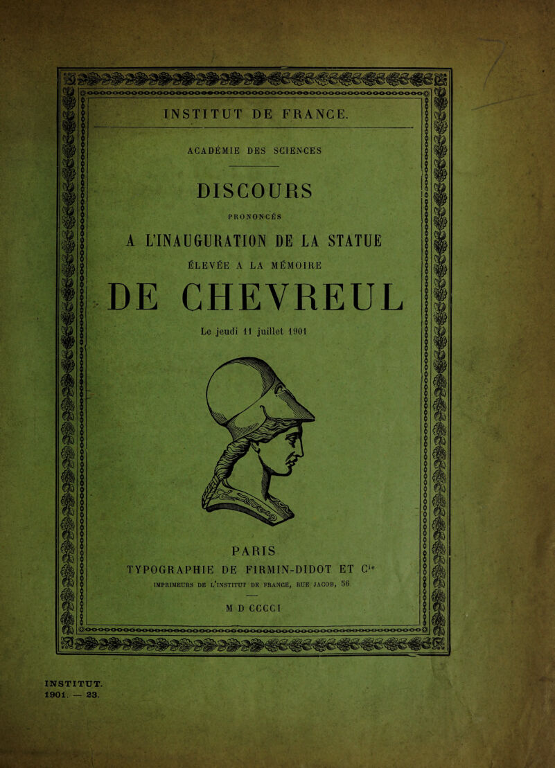 ACADEMIE DES SCIENCES DISCOURS PRONONCÉS A L’INAUGURATION DE LA STATUE ÉLEVÉE A LA MÉMOIRE DE CHEVREUL Le jeudi 11 juillet 1901 PARIS TYPOGRAPHIE DE FiRMIN-DIDOT ET Cie IMPRIMEURS DE L’iNSTITUT DE FRANGE, RUE JACOB, 56. M D CCCCI INSTITUT. 1901. — 23.