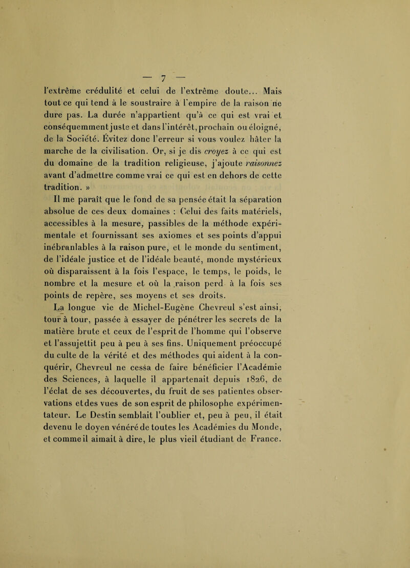 l’extrême crédulité et celui de l’extrême doute... Mais tout ce qui tend à le soustraire à l'empire de la raison rie dure pas. La durée n’appartient qu’à ce qui est vrai et conséquemment juste et dans l’intérêt, prochain ou éloigné, de la Société. Évitez donc l’erreur si vous voulez hâter la marche de la civilisation. Or, si je dis croyez à ce qui est du domaine de la tradition religieuse, j’ajoute raisonnez avant d’admettre comme vrai ce qui est en dehors de cette tradition. » Il me paraît que le fond de sa pensée était la séparation absolue de ces deux domaines : Celui des faits matériels, accessibles à la mesure, passibles de la méthode expéri¬ mentale et fournissant ses axiomes et ses points d’appui inébranlables à la raison pure, et le monde du sentiment, de l’idéale justice et de l’idéale beauté, monde mystérieux où disparaissent à la fois l’espace, le temps, le poids, le nombre et la mesure et où la raison perd à la fois ses points de repère, ses moyens et ses droits. La longue vie de Michel-Eugène Chevreul s’est ainsi; tour à tour, passée à essayer de pénétrer les secrets de la matière brute et ceux de l’esprit de l’homme qui l’observe et l’assujettit peu à peu à ses fins. Uniquement préoccupé du culte de la vérité et des méthodes qui aident à la con¬ quérir, Chevreul ne cessa de faire bénéficier l’Académie des Sciences, à laquelle il appartenait depuis 1826, de l’éclat de ses découvertes, du fruit de ses patientes obser¬ vations etdes vues de son esprit de philosophe expérimen¬ tateur. Le Destin semblait l’oublier et, peu à peu, il était devenu le doyen vénéré de toutes les Académies du Monde, et comme il aimait à dire, le plus vieil étudiant de France.