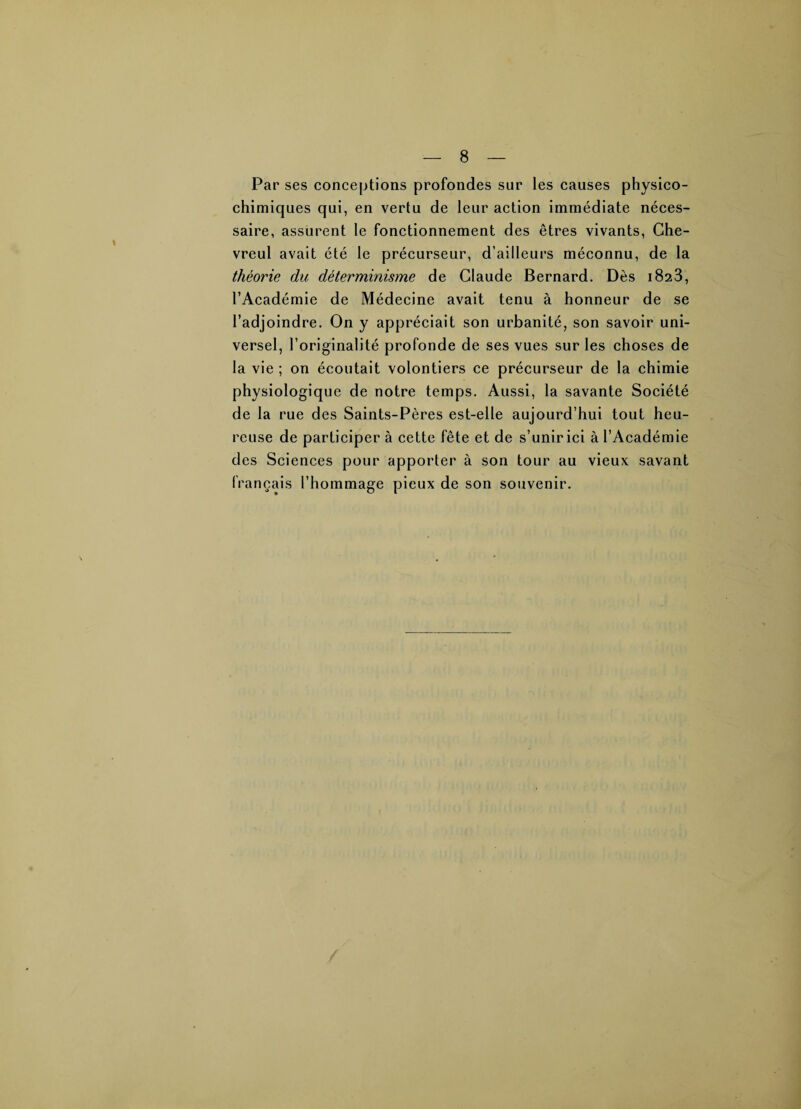Par ses conceptions profondes sur les causes physico¬ chimiques qui, en vertu de leur action immédiate néces¬ saire, assurent le fonctionnement des êtres vivants, Che- vreul avait été le précurseur, d’ailleurs méconnu, de la théorie du déterminisme de Claude Bernard. Dès 1823, l’Académie de Médecine avait tenu à honneur de se l’adjoindre. On y appréciait son urbanité, son savoir uni¬ versel, l’originalité profonde de ses vues sur les choses de la vie ; on écoutait volontiers ce précurseur de la chimie physiologique de notre temps. Aussi, la savante Société de la rue des Saints-Pères est-elle aujourd’hui tout heu¬ reuse de participer à cette fête et de s’unir ici à l’Académie des Sci ences pour apporter à son tour au vieux savant français l’hommage pieux de son souvenir.