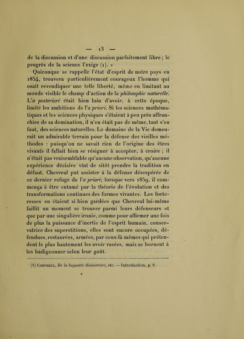 de la discussion et d’une discussion parfaitement libre ; le progrès de la science l’exige (i). » Quiconque se rappelle l’état d’esprit de notre pays en i854, trouvera particulièrement courageux l’homme qui osait revendiquer une telle liberté, même en limitant au monde visible le champ d’action de la philosophie naturelle. L'a posteriori était bien loin d’avoir, à cette époque, limité les ambitions de Va priori. Si les sciences mathéma¬ tiques et les sciences physiques s’étaient à peu près affran¬ chies de sa domination, il n’en était pas de même, tant s’en faut, des sciences naturelles. Le domaine de la Vie demeu¬ rait un admirable terrain pour la défense des vieilles mé¬ thodes : puisqu’on ne savait rien de l’origine des êtres vivants il fallait bien se résigner à accepter, à croire ; il n’était pas vraisemblable qu’aucune observation, qu’aucune expérience décisive vînt de sitôt prendre la tradition en défaut. Ghevreul put assister à la défense désespérée de ce dernier refuge de Va priori., lorsque vers i85g, il com¬ mença à être entamé par la théorie de l’évolution et des transformations continues des formes vivantes. Les forte¬ resses en étaient si bien gardées que Ghevreul lui-même faillit un moment se trouver parmi leurs défenseurs et que par une singulière ironie, comme pour affirmer une fois de plus la puissance d’inertie de l’esprit humain, conser¬ vatrice des superstitions, elles sont encore occupées, dé¬ fendues, restaurées, armées, par ceux-là mêmes qui préten¬ dent le plus hautement les avoir rasées, mais se bornent à les badigeonner selon leur goût.
