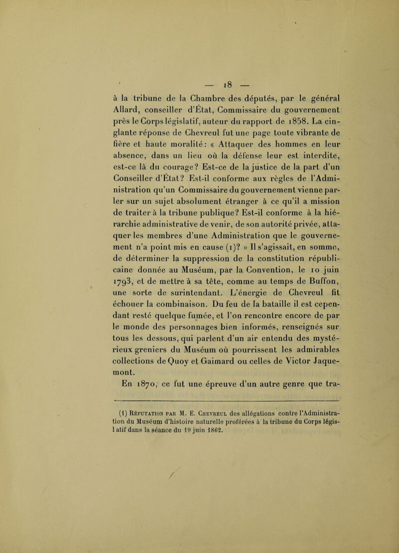 à la tribune de la Chambre des députés, par le général Allard, conseiller d’État, Commissaire du gouvernement près le Corps législatif, auteur du rapport de 1858. La cin¬ glante réponse de Chevreul fut une page toute vibrante de fière et haute moralité : « Attaquer des hommes en leur absence, dans un lieu où la défense leur est interdite, est-ce là du courage? Est-ce de la justice de la part d’un Conseiller d’État? Est-il conforme aux règles de l’Admi¬ nistration qu’un Commissaire du gouvernement vienne par¬ ler sur un sujet absolument étranger à ce qu’il a mission de traiter à la tribune publique? Est-il conforme à la hié¬ rarchie administrative de venir, de son autorité privée, atta¬ quer les membres d’une Administration que le gouverne¬ ment n’a point mis en cause (i)? » Il s’agissait, en somme, de déterminer la suppression de la constitution républi¬ caine donnée au Muséum, par la Convention, le io juin 1793, et de mettre à sa tête, comme au temps de Buffon, une sorte de surintendant. L’énergie de Chevreul ht échouer la combinaison. Du feu de la bataille il est cepen¬ dant resté quelque fumée, et l’on rencontre encore de par le monde des personnages bien informés, renseignés sur tous les dessous, qui parlent d’un air entendu des mysté¬ rieux greniers du Muséum où pourrissent les admirables collections deQuoy et Gaimard ou celles de Victor Jaque- mont. En 1870, ce fut une épreuve d’un autre genre que tra- (1) Réfutation par M. E. Chevreul des allégations contre l’Administra¬ tion du Muséum d’histoire naturelle proférées à la tribune du Corps légis¬ latif dans la séance du 19 juin 1862. /