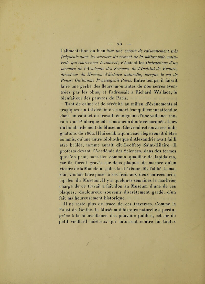 l’alimentation ou bien Sur une erreur de raisonnement très fréquente dans les sciences du ressort de la philosophie natu¬ relle qui concernent le concret; c’élaient les Distractions d’un membre de l'Académie des Sciences de T Institut de France, directeur du Muséum d'histoire naturelle, lorsque le roi de Prusse Guillaume Ier assiégeait Paris. Entre temps, il faisait faire une gerbe des fleurs mourantes de nos serres éven- trées par les obus, et l’adressait à Richard Wallace, le bienfaiteur des pauvres de Paris. Tant de calme et de sérénité au milieu d’événements si tragiques, un tel dédain de la mort tranquillement attendue dans un cabinet de travail témoignent d’une vaillance mo¬ rale que Plutarque eût sans aucun doute remarquée. Lors du bombardement du Muséum, Chevreul retrouva ses indi¬ gnations de 1862.11 lui sembla qu’un sacrilège venait d’être commis, qu’une autre bibliothèque d’Alexandrie avait failli être brûlée, comme aurait dit Geoffroy Saint-Hilaire. Il protesta devant l’Académie des Sciences, dans des termes que l’on peut, sans lieu commun, qualifier de lapidaires, car ils furent gravés sur deux plaques de marbre qu’un vicaire de la Madeleine, plus tard évêque, M. l’abbé Lama- zou, voulait faire poser à ses frais aux deux entrées prin¬ cipales du Muséum. Il y a quelques semaines le marbrier chargé de ce travail a fait don au Muséum d’une de ces plaques, douloureux souvenir discrètement gardé, d’un fait malheureusement historique. Il ne reste plus de trace de ces traverses. Comme le Faust de Gœthe, le Muséum d’histoire naturelle a perdu, grâce à la bienveillance des pouvoirs publics, cet air de petit vieillard miséreux qui autorisait contre lui toutes /