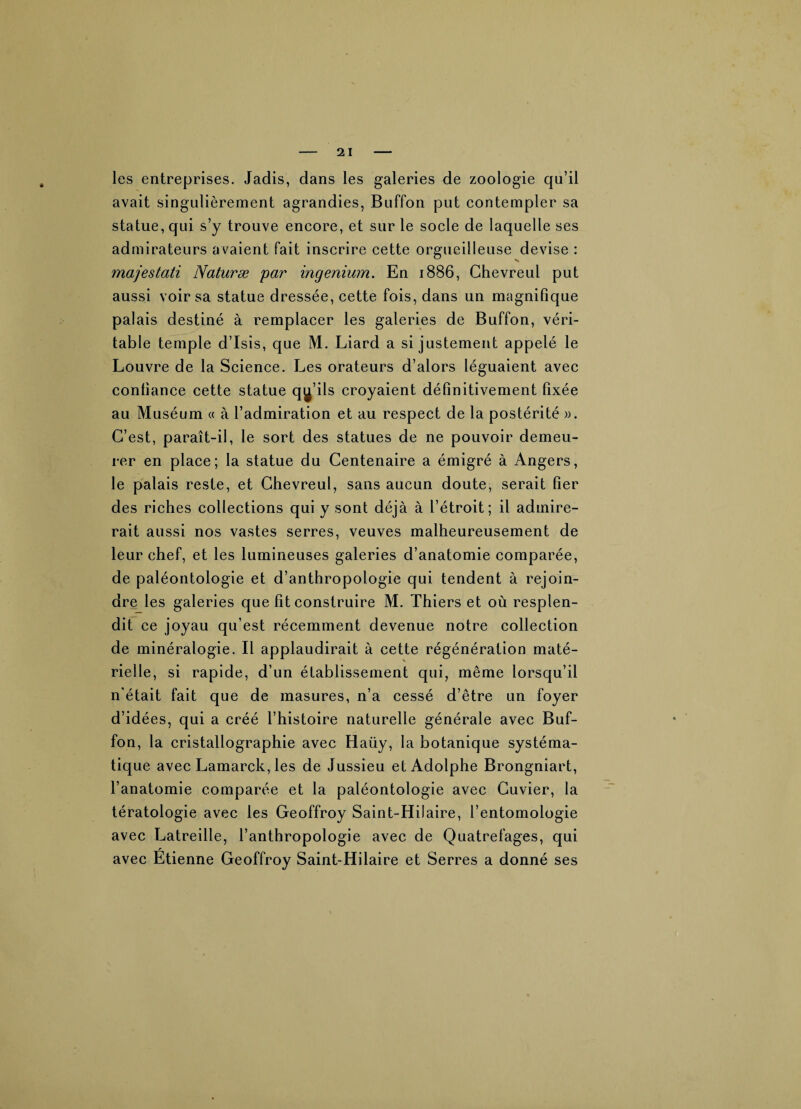 les entreprises. Jadis, dans les galeries de zoologie qu’il avait singulièrement agrandies, Buffon put contempler sa statue, qui s’y trouve encore, et sur le socle de laquelle ses admirateurs avaient fait inscrire cette orgueilleuse devise : majestati Naturæ par ingenium. En 1886, Chevreul put aussi voir sa statue dressée, cette fois, dans un magnifique palais destiné à remplacer les galeries de Buffon, véri¬ table temple d’Isîs, que M. Liard a si justement appelé le Louvre de la Science. Les orateurs d’alors léguaient avec confiance cette statue qu’ils croyaient définitivement fixée au Muséum « à l’admiration et au respect de la postérité ». C’est, paraît-il, le sort des statues de ne pouvoir demeu¬ rer en place; la statue du Centenaire a émigré à Angers, le palais reste, et Chevreul, sans aucun doute, serait fier des riches collections qui y sont déjà à l’étroit; il admire¬ rait aussi nos vastes serres, veuves malheureusement de leur chef, et les lumineuses galeries d’anatomie comparée, de paléontologie et d’anthropologie qui tendent à rejoin¬ dre les galeries que fit construire M. Thiers et où resplen¬ dit ce joyau qu’est récemment devenue notre collection de minéralogie. Il applaudirait à cette régénération maté¬ rielle, si rapide, d’un établissement qui, même lorsqu’il n'était fait que de masures, n’a cessé d’être un foyer d’idées, qui a créé l’histoire naturelle générale avec Buf¬ fon, la cristallographie avec Haüy, la botanique systéma¬ tique avec Lamarck, les de Jussieu et Adolphe Brongniart, l’anatomie comparée et la paléontologie avec Cuvier, la tératologie avec les Geoffroy Saint-Hilaire, l’entomologie avec Latreille, l’anthropologie avec de Quatrefages, qui avec Etienne Geoffroy Saint-Hilaire et Serres a donné ses