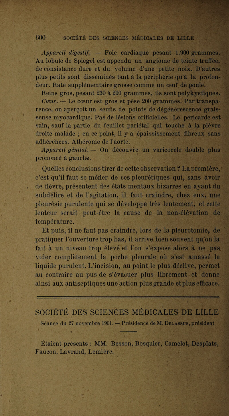 COO SOCIÉTÉ DES SCIENCES MÉDICALES DE LILLE Appareil digestif. — Foie cardiaque pesant 1.900 grammes. Au lobule de Spiegel est appendu un angiome de teinte truffée, de consistance dure et du volume d’une petite noix. D’autres plus petits sont disséminés tant à la périphérie qu’à la profon¬ deur. Rate supplémentaire grosse comme un œuf de poule. Reins gros, pesant 230 à 290 grammes, ils sont polykystiques. Cœur. — Le cœur est gros et pèse 200 grammes. Par transpa¬ rence, on aperçoit un semis de points de dégénérescence grais¬ seuse myocardique. Pas de lésions orificielles. Le péricarde est sain, sauf la partie du feuillet pariétal qui touche à la plèvre droite malade ; en ce point, il y a épaississement fibreux sans adhérences. Athérome de l’aorte. Appareil génital. — On découvre un varicocèle double plus prononcé à gauche. Quelles conclusions tirer de cette observation ? La première, c’est qu’il faut se méfier de ces pleurétiques qui, sans avoir de fièvre, présentent des états mentaux bizarres en ayant du subdélire et de l’agitation, il faut craindre, chez eux, une pleurésie purulente qui se développe très lentement, et cette lenteur serait peut-être la cause de la non-élévation de température. Et puis, il ne faut pas craindre, lors de la pleurotomie, de pratiquer l’ouverture trop bas, il arrive bien souvent qu,’on la fait à un niveau trop élevé et l’on s’expose alors à ne pas. vider complètement la poche pleurale où s’est amasse le liquide purulent. L’incision, au point le plus déclive, permet au contraire au pus de s’évacuer plus librement et donne ainsi aux antiseptiques une action plus grande et plus efficace. SOCIÉTÉ DES SCIENCES MÉDICALES DE LILLE Séance du 27 novembre 1901. — Présidence de M. Delassus, président Étaient présents : MM. Besson, Bosquier, Camelot, Desplats, Faucon, Lavrand, Lemière.