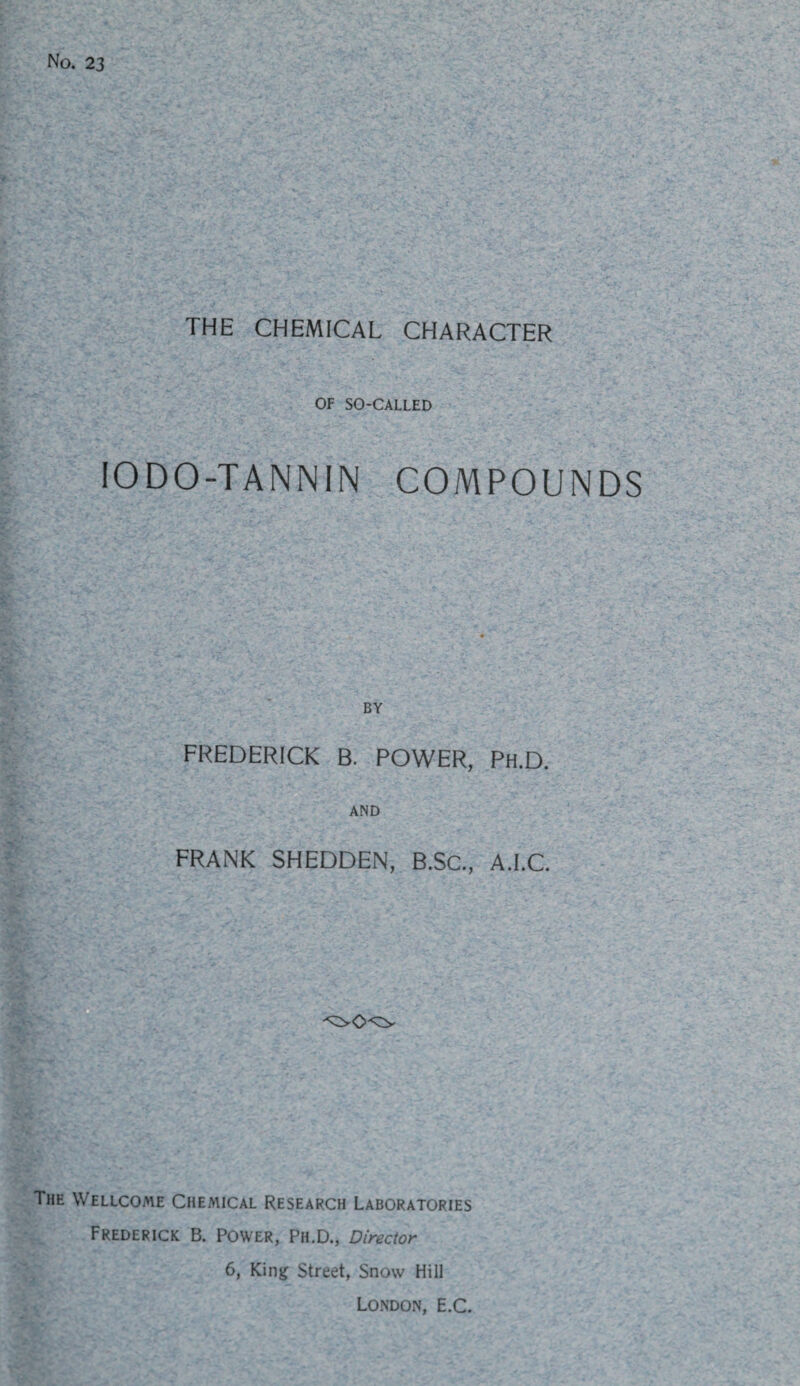 No. 23 THE CHEMICAL CHARACTER OF SO-CALLED IODO-TANNIN COMPOUNDS BY FREDERICK B. POWER, Ph.D. AND FRANK SHEDDEN, B.SC., A.I.C. The Wellcome Chemical Research Laboratories Frederick B. Power, Ph.D., Director 6, King Street, Snow Hill London, E.C.