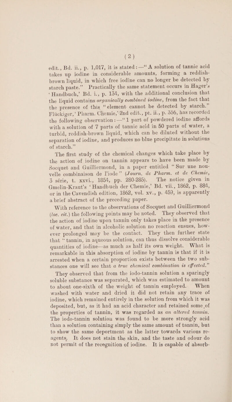 edit., Bd. ii., p. 1,017, it is stated:—“A solution of tannic acid takes up iodine in considerable amounts, forming a reddish- brown liquid, in which free iodine can no longer be detected by starch paste.” Practically the same statement occurs in Hager’s ‘ Handbuch,’ Bd. i., p. 134, with the additional conclusion that the liquid contains organically combined iodine, from the fact that the presence of this “element cannot be detected by starch.” Fliickiger, ‘ Pliarm. Chemie,’-2nd edit., pt. ii., p. 356, has recorded the following observation:—“1 part of powdered iodine affords with a solution of 7 parts of tannic acid in 50 parts of water, a turbid, reddish-brown liquid, which can be diluted without the separation of iodine, and produces no blue precipitate in solutions of starch.” The first study of the chemical changes which take place by the action of iodine on tannin appears to have been made by Socquet and Guilliermond, in a paper entitled “ Sur une nou- velle combinaison de l’iode ” (Journ. de Pharm. et de Chemie, 3 serie, t. xxvi., 1854, pp. 280-285). The notice given in Gmelin-Kraut’s ‘Handbuch der Cliemie,’ Bd. vii., 1862, p. 884, or in the Cavendish edition, 1862, vol. xv., p. 459, is apparently a brief abstract of the preceding paper. With reference to the observations of Socquet and Guilliermond (loc. cit.) the following points may be noted. They observed that the action of iodine upon tannin only takes place in the presence of water, and that in alcoholic solution no reaction ensues, how¬ ever prolonged may be the contact. They then further state that “ tannin, in aqueous solution, can thus dissolve considerable quantities of iodine—as much as half its own weight. What is remarkable in this absorption of iodine by tannin is that if it is arrested when a certain proportion exists between the two sub¬ stances one will see that a true chemical combination is effected.” They observed that from the iodo-tannin solution a sparingly soluble substance was separated, which was estimated to amount to about one-sixth of the weight of tannin employed. When washed with water and dried it did not retain any trace of iodine, which remained entirely in the solution from which it was deposited, but, as it had an acid character and retained some,of the properties of tannin, it was regarded as an altered tannin. The iodo-tannin solution was found to be more strongly acid than a solution containing simply the same amount of tannin, but to show the same deportment as the latter towards various re- agents_. It does not stain the skin, and the taste and odour do not permit of the recognition of iodine. It is capable of absorb-