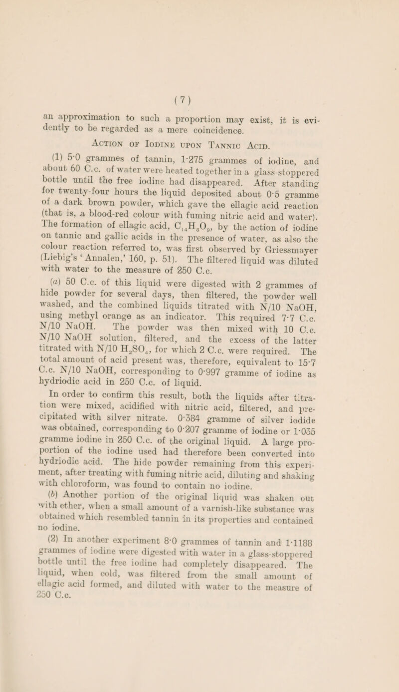 an approximation to such a proportion may exist, it is evi¬ dently to be regarded as a mere coincidence. Action of Iodine upon Tannic Acid. (1) 5-0 grammes of tannin, 1-275 grammes of iodine, and about 60 C.c. of water were heated together in a glass-stoppered bottle until the free iodine had disappeared. After standing for twenty-four hours the liquid deposited about O'5 gramme of a dark brown powder, which gave the ellagic acid reaction (that is, a blood-red colour with fuming nitric acid and water). I he formation of ellagic acid, Cl4H809, by the action of iodine on tannic and gallic acids in the presence of water, as also the colour reaction referred to, was first observed by Griessmayer (Liebig’s ‘ Annalen,’ 160, p. 51). The filtered liquid was diluted with water to the measure of 250 C.c. fa) 50 C.c. of this liquid were digested with 2 grammes of hide powder for several days, then filtered, the powder well washed, and the combined liquids titrated with N/10 NaOH, using methyl orange as an indicator. This required 7-7 C.c.* X/10 NaOH. The powder was then mixed with 10 C.c. X/10 NaOH solution, filtered, and the excess of the latter titrated with N/10 H2S04, for which 2 C.c. were required. The total amount of acid present was, therefore, equivalent to 15-7 C.c. N/10 NaOH, corresponding to 0*997 gramme of iodine as hydriodic acid in 250 C.c. of liquid. In order to confirm this result, both the liquids after titra¬ tion were mixed, acidified with nitric acid, filtered, and pre¬ cipitated with silver nitrate. 0-384 gramme of silver iodide was obtained, corresponding to 0 207 gramme of iodine or T035 gramme iodine in 250 C.c. of the original liquid. A large pro¬ portion of the iodine used had therefore been converted into hydriodic acid. The hide powder remaining from this experi¬ ment, after treating with fuming nitric acid, diluting and shaking with chloroform, was found to contain no iodine. (b) Another portion of the original liquid was shaken out with ether, when a small amount of a varnish-like substance was obtained which resembled tannin in its properties and contained no iodine. (2) In another experiment 8‘0 grammes of tannin and 1-1188 grammes of iodine were digested with water in a glass-stoppered bottle until the free iodine had completely disappeared. The liquid, when cold, was filtered from the small amount of ellagic acid formed, and diluted with water to the measure of