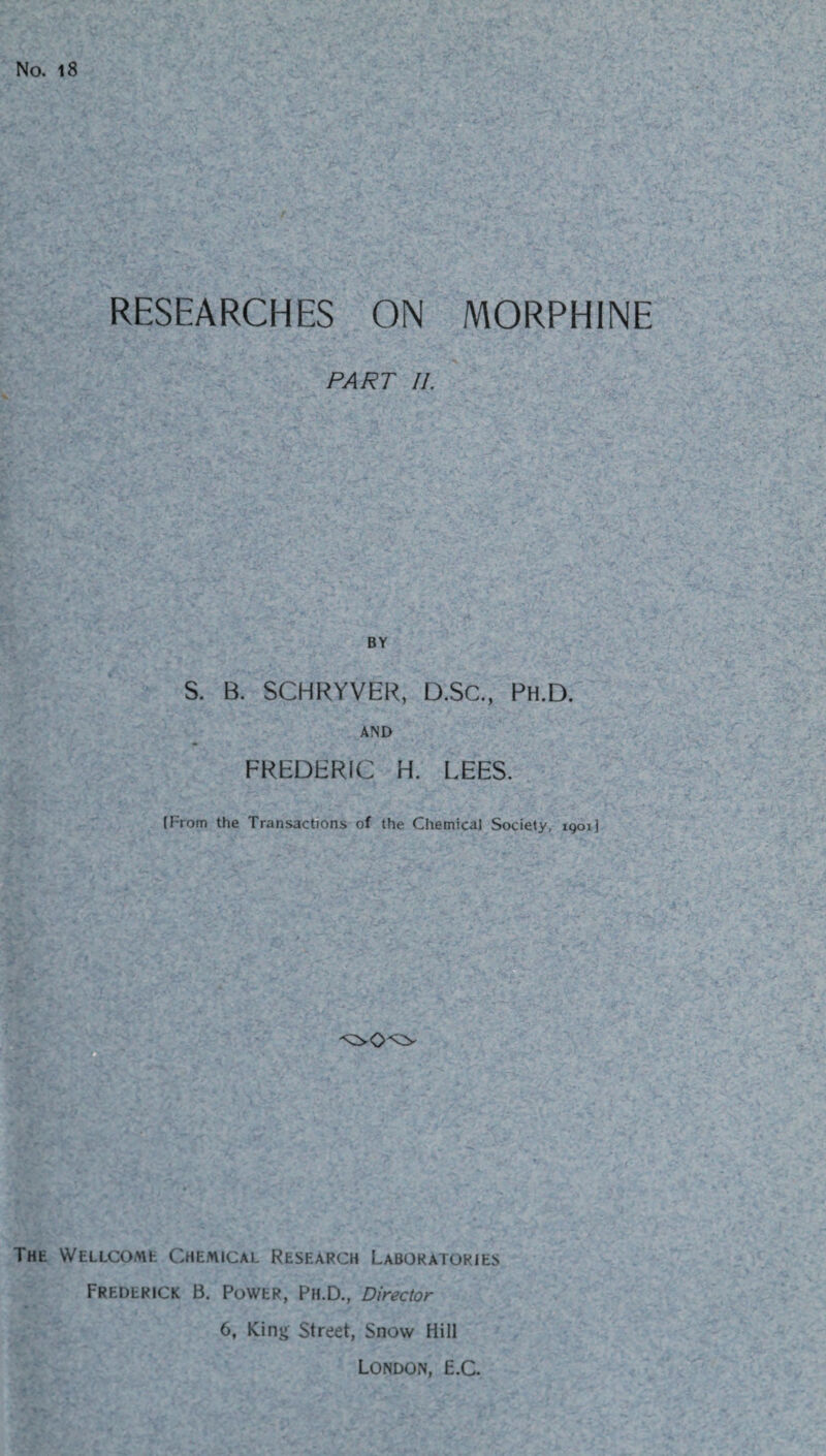 No. 18 RESEARCHES ON MORPHINE PART 11. BY S. B. SCHRYVER, D.SC., Ph.D. AND FREDERIC H. LEES. (From the Transactions of the Chemical Society, iqoi! THE WELLCOMfc CHEMICAL RESEARCH LABORATORIES Frederick B. Power, Ph.D., Director 6, King Street, Snow Hill London, E.C.