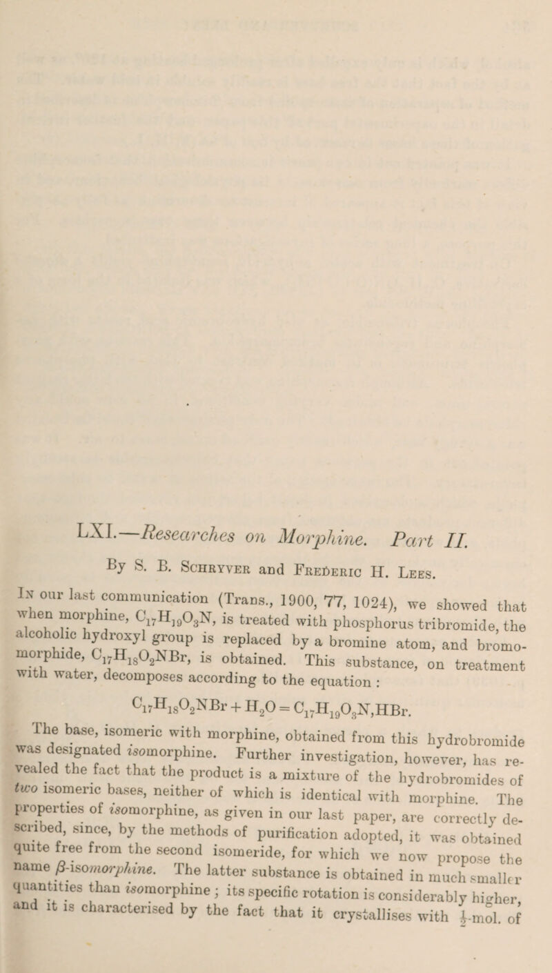 S. L. Sciiryver and FrePeric II. Lees. In our last communication (Trans., 1900, 77, 1024), we showed that wien morp me, C17H]903Iv, is treated with phosphorus tribromide, the alcoholic hydroxyl group is replaced by a bromine atom, and bromo- lphide, Ci;HI802NBr, is obtained. This substance, on treatment With water, decomposes according to the equation : Ci7HiS02NBr +1120 = C17H190,N,HBr. The base, isomeric with morphine, obtained from this hydrobromide was designated isomorphine. Further investigation, however, has re¬ vealed the fact that the product is a mixture of the hydrobromides of <ico isomeric bases, neither of which is identical with morphine The properties of isomorphine, as given in our last paper, are correctly de¬ scribed, since, by the methods of purification adopted, it was obtained quite free from the second isomeride, for which we now propose the name ^morphine. The latter substance is obtained in much small, r quantities than woraorphine ; its specific rotation is considerably higher and it is characterised by the fact that it crystallises with 4-mol of