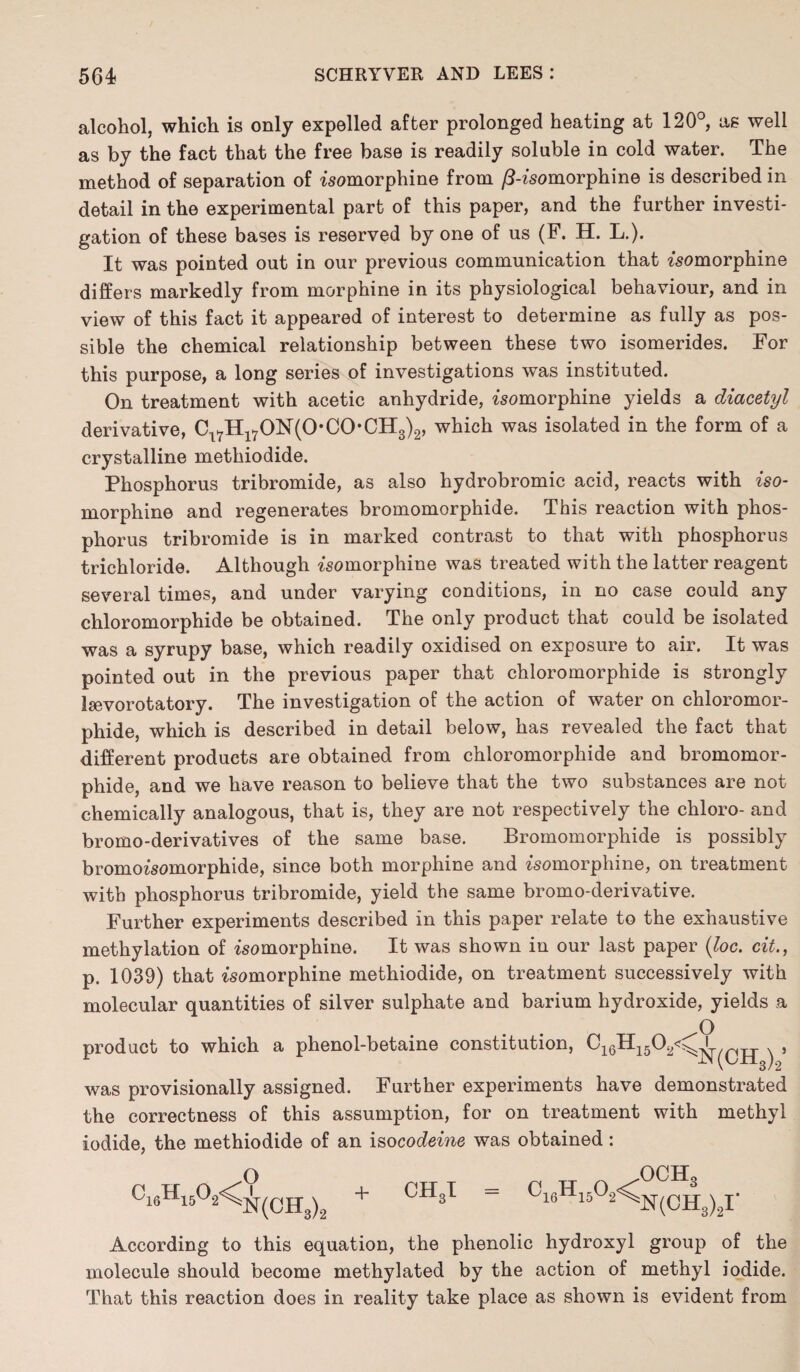 alcohol, which is only expelled after prolonged heating at 120°, as well as by the fact that the free base is readily soluble in cold water. The method of separation of isomorphine from /5-isomorphine is described in detail in the experimental part of this paper, and the further investi¬ gation of these bases is reserved by one of us (F. H. L.). It was pointed out in our previous communication that isomorphine differs markedly from morphine in its physiological behaviour, and in view of this fact it appeared of interest to determine as fully as pos¬ sible the chemical relationship between these two isomerides. For this purpose, a long series of investigations was instituted. On treatment with acetic anhydride, womorphine yields a diacetyl derivative, Cl7Hl70N(0*C0*CH3)2, which was isolated in the form of a crystalline methiodide. Phosphorus tribromide, as also hydrobromic acid, reacts with iso¬ morphine and regenerates bromomorphide. This reaction with phos¬ phorus tribromide is in marked contrast to that with phosphorus trichloride. Although isomorphine was treated with the latter reagent several times, and under varying conditions, in no case could any chloromorphide be obtained. The only product that could be isolated was a syrupy base, which readily oxidised on exposure to air. It was pointed out in the previous paper that chloromorphide is strongly laevorotatory. The investigation of the action of water on chloromor¬ phide, which is described in detail below, has revealed the fact that different products are obtained from chloromorphide and bromomor¬ phide, and we have reason to believe that the two substances are not chemically analogous, that is, they are not respectively the chloro- and bromo-derivatives of the same base. Bromomorphide is possibly bromoisomorphide, since both morphine and isomorphine, on treatment with phosphorus tribromide, yield the same bromo-derivative. Further experiments described in this paper relate to the exhaustive methylation of isomorphine. It was shown in our last paper (loc. cit., p. 1039) that isomorphine methiodide, on treatment successively with molecular quantities of silver sulphate and barium hydroxide, yields a product to which a phenol-betaine constitution, O N(CH3)2 > was provisionally assigned. Further experiments have demonstrated the correctness of this assumption, for on treatment with methyl iodide, the methiodide of an iso codeine was obtained: c16h15o2< o N(CH3)2 ch3i ^16^-15^2^ och3 N(CH3) According to this equation, the phenolic hydroxyl group of the molecule should become methylated by the action of methyl iodide. That this reaction does in reality take place as shown is evident from