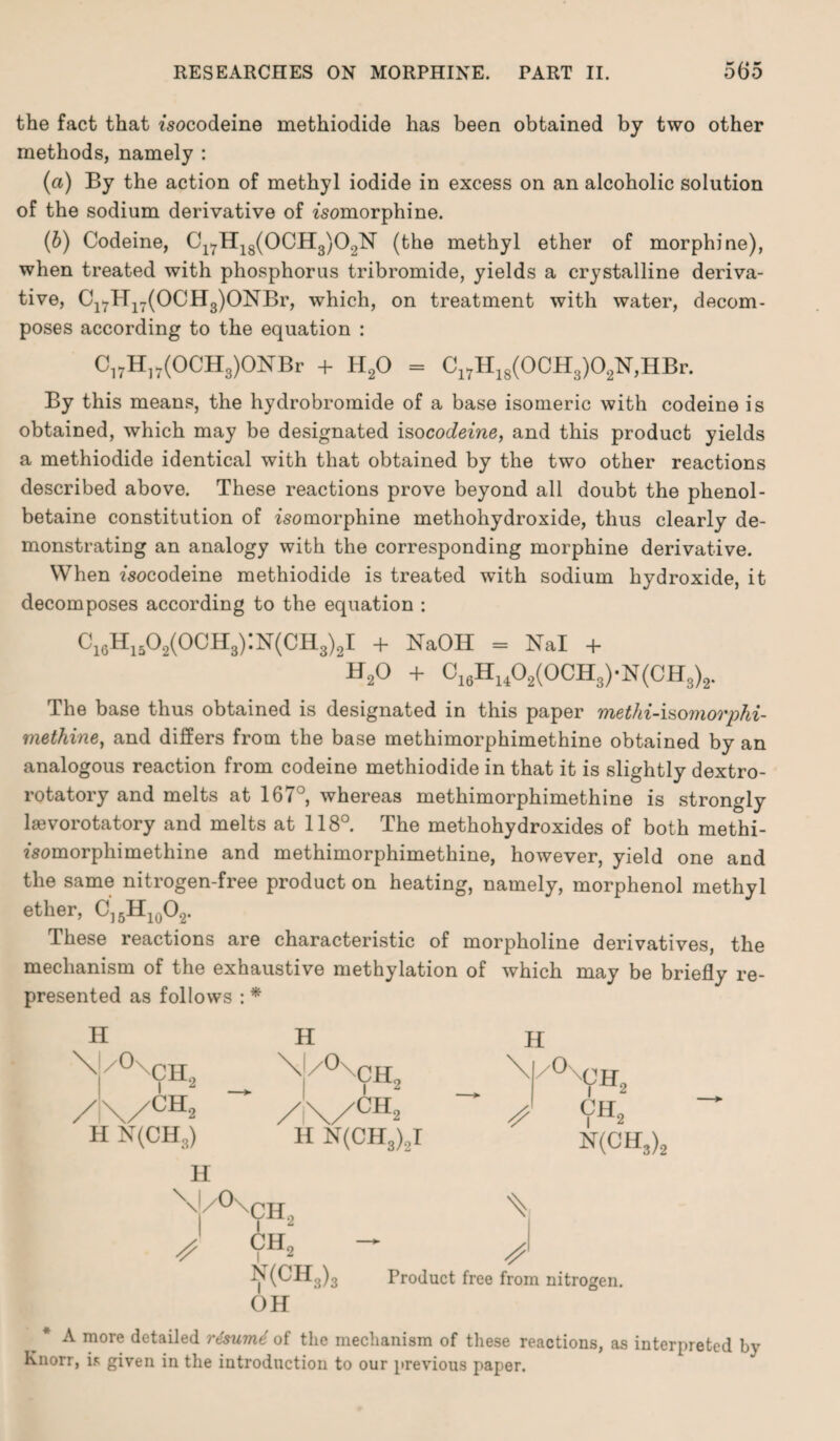 the fact that fsocodeine methiodide has been obtained by two other methods, namely : (a) By the action of methyl iodide in excess on an alcoholic solution of the sodium derivative of zsomorphine. (b) Codeine, C17H18(0CH3)02N (the methyl ether of morphine), when treated with phosphorus tribromide, yields a crystalline deriva¬ tive, Cl7H17(OCH3)ONBr, which, on treatment with water, decom¬ poses according to the equation : Ci7H]7(OCH3)ONBr + H20 = Cl7H18(0CH3)02N,HBr. By this means, the hydrobromide of a base isomeric with codeine is obtained, which may be designated iso codeine, and this product yields a methiodide identical with that obtained by the two other reactions described above. These reactions prove beyond all doubt the phenol- betaine constitution of fsomorphine methohydroxide, thus clearly de¬ monstrating an analogy with the corresponding morphine derivative. When fsocodeine methiodide is treated with sodium hydroxide, it decomposes according to the equation : Ci6Hi502(OCH3):N(CH3)2I + NaOH = Nal + 'h20 + C16Hu02(OCH3)-N(CH3)2. The base thus obtained is designated in this paper methi-isomorphi- methine, and differs from the base methimorphimethine obtained by an analogous reaction from codeine methiodide in that it is slightly dextro¬ rotatory and melts at 167°, whereas methimorphimethine is strongly laevorotatory and melts at 118°. The methohydroxides of both methi- fsomorphimethine and methimorphimethine, however, yield one and the same nitrogen-free product on heating, namely, morphenol methyl ether, C]5H10O2. These reactions are characteristic of morpholine derivatives, the mechanism of the exhaustive methylation of which may be briefly re¬ presented as follows : * \ /0\ch2 \I/0xCH2 \ /0x'CH2 / \/CH2 /\/ch2 H N(CH3) H N(CH3),I N(CH3)2 H \/°\Ch, ch2 - N(CH3)3 Product free from nitrogen. OH A more detailed rzsumt of the mechanism of these reactions, as interpreted by Knorr, is given in the introduction to our previous paper.