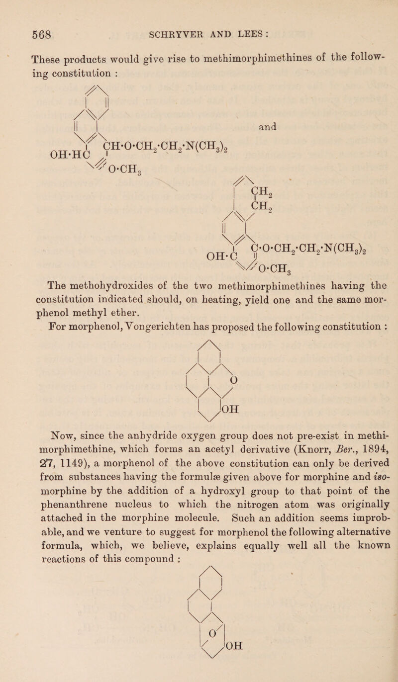 These products would give rise to methimorphimethines of the follow¬ ing constitution : OH-HC CH-0-CH2-CH2-N(CH3)2 O-CH. and ch2 CH0 OH-C C-0-CH2-CH2-N(CH3)2 x/^o- CH0 The methohydroxides of the two methimorphimethines having the constitution indicated should, on heating, yield one and the same mor- phenol methyl ether. For morphenol, Yongerichten has proposed the following constitution : Now, since the anhydride oxygen group does not pre-exist in methi- morphimethine, which forms an acetyl derivative (Knorr, Ber., 1894, 27, 1149), a morphenol of the above constitution can only be derived from substances having the formulae given above for morphine and iso- morphine by the addition of a hydroxyl group to that point of the phenanthrene nucleus to which the nitrogen atom was originally attached in the morphine molecule. Such an addition seems improb¬ able, and we venture to suggest for morphenol the following alternative formula, which, we believe, explains equally well all the known reactions of this compound :