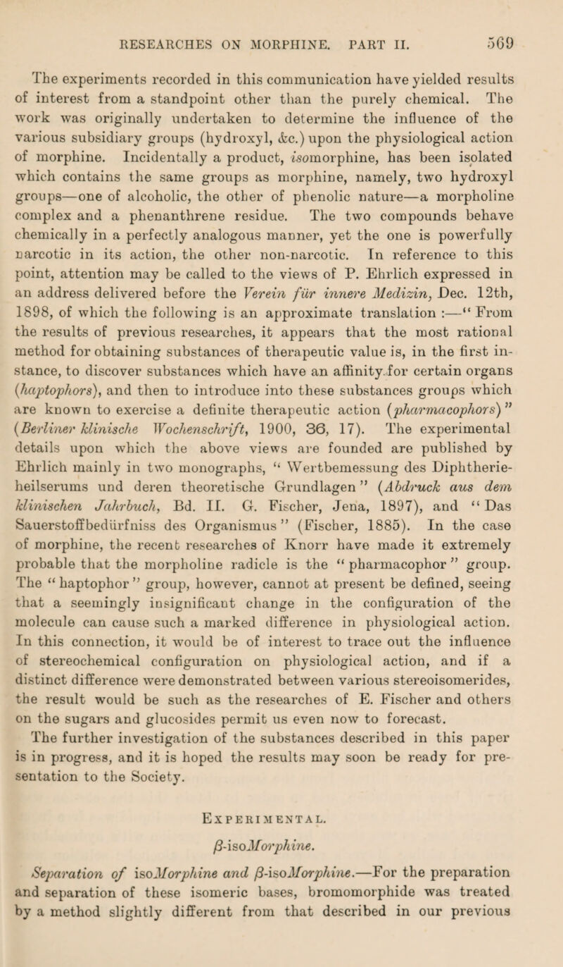 The experiments recorded in this communication have yielded results of interest from a standpoint other than the purely chemical. The work was originally undertaken to determine the influence of the various subsidiary groups (hydroxyl, &c.)upon the physiological action of morphine. Incidentally a product, isomorphine, has been isolated which contains the same groups as morphine, namely, two hydroxyl groups—one of alcoholic, the other of phenolic nature—a morpholine complex and a phenanthrene residue. The two compounds behave chemically in a perfectly analogous manner, yet the one is powerfully narcotic in its action, the other non-narcotic. In reference to this point, attention may be called to the views of P. Ehrlich expressed in an address delivered before the Verein filr innere Medizin, JDec. 12th, 1898, of which the following is an approximate translation :—“ From the results of previous researches, it appears that the most rational method for obtaining substances of therapeutic value is, in the first in¬ stance, to discover substances which have an affinity.for certain organs (haptophors), and then to introduce into these substances groups which are known to exercise a definite therapeutic action (phccrmcicophors) ” (Berliner Minische Wochenschrift, 1900, 36, 17). The experimental details upon which the above views are founded are published by Ehrlich mainly in two monographs, “ Wertbemessung des Diphtherie- heilserums und deren theoretische Grundlagen ” (Abdruck aus dem klinischen Jahrbuch, Bd. II. G. Fischer, Jena, 1897), and “ Das Sauerstoffbediirfniss des Organismus ” (Fischer, 1885). In the case of morphine, the recent researches of Knorr have made it extremely probable that the morpholine radicle is the “ pharmacophor ” group. The “haptophor” group, however, cannot at present be defined, seeing that a seemingly insignificant change in the configuration of the molecule can cause such a marked difference in physiological action. In this connection, it would be of interest to trace out the influence of stereochemical configuration on physiological action, and if a distinct difference were demonstrated between various stereoisomerides, the result would be such as the researches of E. Fischer and others on the sugars and glucosides permit us even now to forecast. The further investigation of the substances described in this paper is in progress, and it is hoped the results may soon be ready for pre¬ sentation to the Society. Experimental. (3-\so Morphine. Separation of iso Morphine and [3-iso Morphine.—For the preparation and separation of these isomeric bases, bromomorphide was treated by a method slightly different from that described in our previous