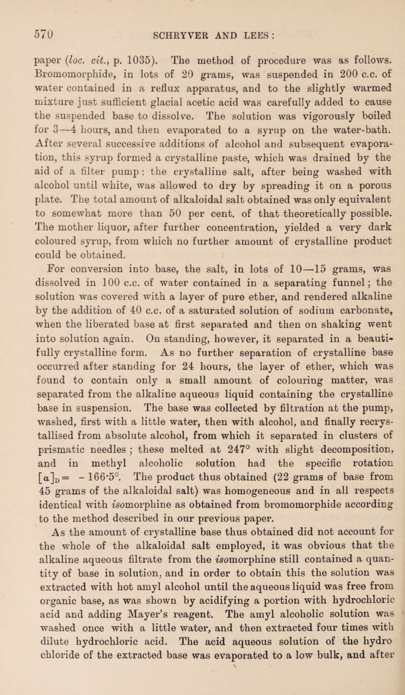 paper (loc. cit., p. 1035). The method of procedure was as follows. Bromomorphide, in lots of 20 grams, was suspended in 200 c.c. of water contained in a reflux apparatus, and to the slightly warmed mixture just sufficient glacial acetic acid was carefully added to cause the suspended base to dissolve. The solution was vigorously boiled for 3—4 hours, and then evaporated to a syrup on the water-bath. After several successive additions of alcohol and subsequent evapora¬ tion, this syrup formed a crystalline paste, which was drained by the aid of a filter pump : the crystalline salt, after being washed with alcohol until white, was allowed to dry by spreading it on a porous plate. The total amount of alkaloidal salt obtained was only equivalent to somewhat more than 50 per cent, of that theoretically possible. The mother liquor, after further concentration, yielded a very dark coloured syrup, from which no further amount of crystalline product could be obtained. For conversion into base, the salt, in lots of 10—15 grams, was dissolved in 100 c.c. of water contained in a separating funnel; the solution was covered with a layer of pure ether, and rendered alkaline by the addition of 40 c.c. of a saturated solution of sodium carbonate, when the liberated base at first separated and then on shaking went into solution again. On standing, however, it separated in a beauti¬ fully crystalline form. As no further separation of crystalline base occurred after standing for 24 hours, the layer of ether, which was found to contain only a small amount of colouring matter, was separated from the alkaline aqueous liquid containing the crystalline base in suspension. The base was collected by filtration at the pump, washed, first with a little water, then with alcohol, and finally recrys¬ tallised from absolute alcohol, from which it separated in clusters of prismatic needles ; these melted at 247° with slight decomposition, and in methyl alcoholic solution had the specific rotation [a]D = - 166’5°. The product thus obtained (22 grams of base from 45 grams of the alkaloidal salt) was homogeneous and in all respects identical with fsomorphine as obtained from bromomorphide according to the method described in our previous paper. As the amount of crystalline base thus obtained did not account for the whole of the alkaloidal salt employed, it was obvious that the alkaline aqueous filtrate from the fsomorphine still contained a quan¬ tity of base in solution, and in order to obtain this the solution was extracted with hot amyl alcohol until the aqueous liquid was free from organic base, as was shown by acidifying a portion with hydrochloric acid and adding Mayer’s reagent. The amyl alcoholic solution was washed once with a little water, and then extracted four times with dilute hydrochloric acid. The acid aqueous solution of the hydro chloride of the extracted base was evaporated to a low bulk, and after