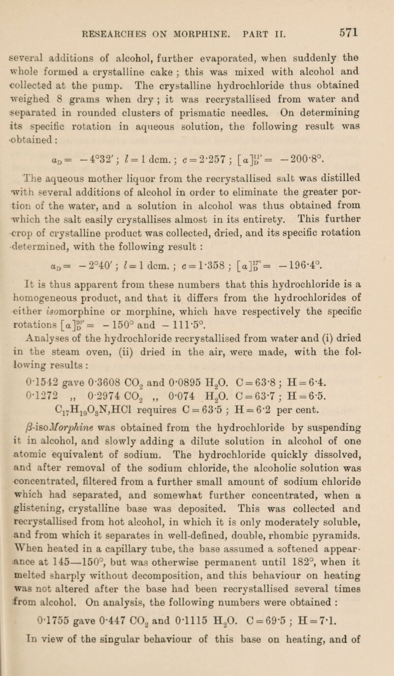 several additions of alcohol, further evaporated, when suddenly the whole formed a crystalline cake ; this was mixed with alcohol and collected at the pump. The crystalline hydrochloride thus obtained weighed 8 grams when dry ; it was recrystallised from water and separated in rounded clusters of prismatic needles. On determining its specific rotation in aqueous solution, the following result was •obtained : aD= — 4°32'; 1= Idem.; c = 2*257 ; [a]i>10= -200*8°. The aqueous mother liquor from the recrystallised salt was distilled with several additions of alcohol in order to eliminate the greater por¬ tion of the water, and a solution in alcohol was thus obtained from which the salt easily crystallises almost in its entirety. This further ■crop of crystalline product was collected, dried, and its specific rotation •determined, with the following result : aD= — 2°40'; 1= Idem.; c=l*358; [a]iT= -196*4°. It is thus apparent from these numbers that this hydrochloride is a homogeneous product, and that it differs from the hydrochlorides of either isomorphine or morphine, which have respectively the specific rotations [a]o0O= - 150° and - 111*5°. Analyses of the hydrochloride recrystallised from water and (i) dried in the steam oven, (ii) dried in the air, were made, with the fol¬ lowing results : 0*1542 gave 0*3608 CO., and 0*0895 H20. C = 63*8; H = 6*4. 0*1272 „ 0*2974 C02 „ 0*074 H20. C = 63*7 ; H = 6*5. C17Hlf)03N,HCl requires C = 63*5; H = 6*2 percent. /3-iso Morphine was obtained from the hydrochloride by suspending it in alcohol, and slowly adding a dilute solution in alcohol of one atomic equivalent of sodium. The hydrochloride quickly dissolved, and after removal of the sodium chloride, the alcoholic solution was concentrated, filtered from a further small amount of sodium chloride which had separated, and somewhat further concentrated, when a glistening, crystalline base was deposited. This was collected and recrystallised from hot alcohol, in which it is only moderately soluble, and from which it separates in well-defined, double, rhombic pyramids. When heated in a capillary tube, the base assumed a softened appear¬ ance at 145—150°, but was otherwise permanent until 182°, when it melted sharply without decomposition, and this behaviour on heating was not altered after the base had been recrystallised several times from alcohol. On analysis, the following numbers were obtained : 0*1755 gave 0*447 CC2 and 0*1115 H20. C = 69*5 ; H = 7*l. In view of the singular behaviour of this base on heating, and of