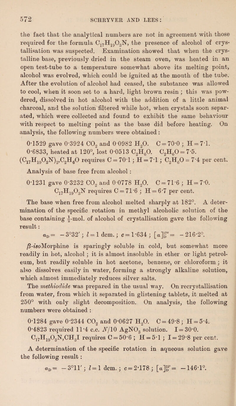 the fact that the analytical numbers are not in agreement with those required for the formula Cl7H1903N, the presence of alcohol of crys¬ tallisation was suspected. Examination showed that when the crys¬ talline base, previously dried in the steam oven, was heated in an open test-tube to a temperature somewhat above its melting point, alcohol was evolved, which could be ignited at the mouth of the tube. After the evolution of alcohol had ceased, the substance was allowed to cool, when it soon set to a hard, light brown resin ; this was pow¬ dered, dissolved in hot alcohol with the addition of a little animal charcoal, and the solution filtered while hot, when crystals soon separ¬ ated, which were collected and found to exhibit the same behaviour with respect to melting point as the base did before heating. On analysis, the following numbers were obtained: 0-1529 gave 0-3924 C02 and 0 0982 H20. C = 70-0 ; H = 71. 0-6833, heated at 120°, lost 0-0513 C2H60. C2H60 = 7-5. (ClVH1903N)2,C2H60 requires C = 70-1; H = 71 ; C2H60 - 7*4 per cent. Analysis of base free from alcohol : 0-1231 gave 0-3232 C02 and 0 0778 H20. 0 = 71-6; H = 7‘0. Cl7H1903N requires C = 71‘6 ; H = 6*7 per cent. The base when free from alcohol melted sharply at 182°. A deter¬ mination of the specific rotation in methyl alcoholic solution of the base containing -|-mol. of alcohol of crystallisation gave the following result: aD = —3°32'; 1 = 1 dcm.; c = 1*634 ; [a]lT= -216-2°. /3-woMorphine is sparingly soluble in cold, but somewhat more readily in hot, alcohol ; it is almost insoluble in ether or light petrol¬ eum, but readily soluble in hot acetone, benzene, or chloroform ; it also dissolves easily in water, forming a strongly alkaline solution, which almost immediately reduces silver salts. The methiodide was prepared in the usual way. On recrystallisation from water, from which it separated in glistening tablets, it melted at 250° with only slight decomposition. On analysis, the following numbers were obtained : 0-1284 gave 0*2344 C02 and 0-0627 H20. C = 49-8; H = 5-4. 0-4823 required 11*4 c.c. A/10 AgN03 solution. I = 30-0. C^HjgOgNjCHgl requires C = 50*6 ; H = 5*l ; 1 = 29*8 per cent. A determination of the specific rotation in aqueous solution gave the following result : «D= — 3°1T; 1 = 1 dcm. ; c = 2*178 ; [a]~f = -146-1°.