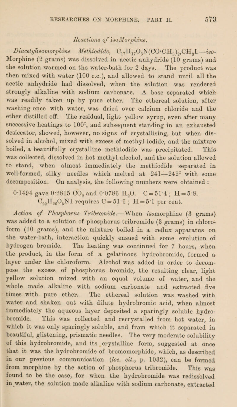 Reactions of iso Morphine. JDiacetylisomorphine Methiodide, Cl7Hl703jSr(C0,CH,5).„CH3I.—iso- Morphine (2 grams) was dissolved in acetic anhydride (10 grams) and the solution warmed on the water-bath for 2 days. The product was then mixed with water (100 c.c.), and allowed to stand until all the acetic anhydride had dissolved, when the solution was rendered strongly alkaline with sodium carbonate. A base separated which was readily taken up by pure ether. The ethereal solution, after washing once with water, was dried over calcium chloride and the ether distilled off. The residual, light yellow syrup, even after many successive heatings to 100°, and subsequent standing in an exhausted desiccator, showed, however, no signs of crystallising, but when dis¬ solved in alcohol, mixed with excess of methyl iodide, and the mixture boiled, a beautifully crystalline methiodide was precipitated. This was collected, dissolved in hot methyl alcohol, and the solution allowed to stand, when almost immediately the methiodide separated in well-formed, silky needles which melted at 241—242° with some decomposition. On analysis, the following numbers were obtained : 0*1494 gave 0-2815 C02 and 0*0786 H20. 0 = 51*4; H = 58. a22H2605NI requires C = 5T6; H = 5T per cent. Action of Phosphorus Tribromide.—When fsomorphine (3 grams) was added to a solution of phosphorus tribromide (3 grams) in chloro¬ form (10 grams), and the mixture boiled in a reflux apparatus on the water-bath, interaction quickly ensued with some evolution of hydrogen bromide. The heating was continued for 7 hours, when the product, in the form of a gelatinous hydrobromide, formed a layer under the chloroform. Alcohol was added in order to decom¬ pose the excess of phosphorus bromide, the resulting clear, light yellow solution mixed with an equal volume of water, and the whole made alkaline with sodium carbonate and extracted five times with pure ether. The ethereal solution was washed with water and shaken out with dilute hydrobromic acid, when almost immediately the aqueous layer deposited a sparingly soluble hydro¬ bromide. This was collected and recrystalled from hot water, in which it was only sparingly soluble, and from which it separated in beautiful, glistening, prismatic needles. The very moderate solubility of this hydrobromide, and its crystalline form, suggested at once that it was the hydrobromide of bromomorphide, which, as described in our previous communication (loc. cit., p. 1032), can be formed from morphine by the action of phosphorus tribromide. This was found to be the case, for when the hydrobromide was rediss'olved in water, the solution made alkaline with sodium carbonate, extracted