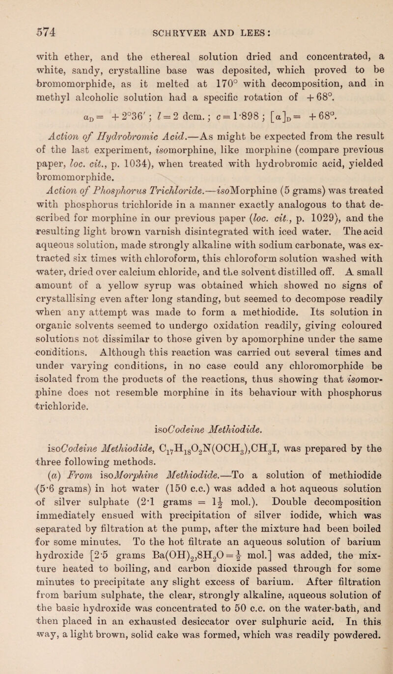 with ether, and the ethereal solution dried and concentrated, a white, sandy, crystalline base was deposited, which proved to be bromomorphide, as it melted at 170° with decomposition, and in methyl alcoholic solution had a specific rotation of + 68°. aD = + 2°36'; 1 = 2 dcm.; c=l‘898; [a]D= +68°. Action of Hydrobromic Acid.—As might be expected from the result of the last experiment, «somorphine, like morphine (compare previous paper, loc. cit., p. 1034), when treated with hydrobromic acid, yielded bromomorphide. Action of Phosphorus Trichloride.—isoMorphine (5 grams) was treated with phosphorus trichloride in a manner exactly analogous to that de¬ scribed for morphine in our previous paper {loc. cit., p. 1029), and the resulting light brown varnish disintegrated with iced water. The acid aqueous solution, made strongly alkaline with sodium carbonate, was ex¬ tracted six times with chloroform, this chloroform solution washed with water, dried over calcium chloride, and the solvent distilled off. A small amount of a yellow syrup was obtained which showed no signs of crystallising even after long standing, but seemed to decompose readily when any attempt was made to form a methiodide. Its solution in organic solvents seemed to undergo oxidation readily, giving coloured solutions not dissimilar to those given by apomorphine under the same conditions. Although this reaction was carried out several times and under varying conditions, in no case could any chloromorphide be isolated from the products of the reactions, thus showing that ^'somor- phine does not resemble morphine in its behaviour with phosphorus trichloride. iso Codeine Methiodide. isoCodeine Methiodide, Cl7H1802N(0CH3),CH3I, was prepared by the three following methods. (a) From iso Morphine Methiodide.—To a solution of methiodide (5*6 grams) in hot water (150 c.c.) was added a hot aqueous solution of silver sulphate (2T grams = 1J mol.). Double decomposition immediately ensued with precipitation of silver iodide, which was separated by filtration at the pump, after the mixture had been boiled for some minutes. To the hot filtrate an aqueous solution of barium hydroxide [2 5 grams Ba(0H)2,8H20 = \ mol.] was added, the mix¬ ture heated to boiling, and carbon dioxide passed through for some minutes to precipitate any slight excess of barium. After filtration from barium sulphate, the clear, strongly alkaline, aqueous solution of the basic hydroxide was concentrated to 50 c.c. on the water-bath, and then placed in an exhausted desiccator over sulphuric acid. In this way, a light brown, solid cake was formed, which was readily powdered.