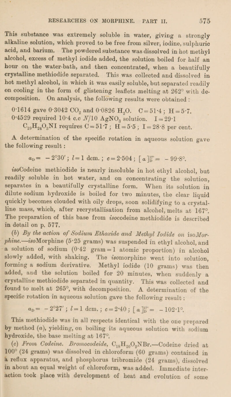 This substance was extremely soluble in water, giving a strongly alkaline solution, which proved to be free from silver, iodine, sulphuric acid, and barium. The powdered substance was dissolved in hot methyl alcohol, excess of methyl iodide added, the solution boiled for half an hour on the water-bath, and then concentrated, when a beautifully crystalline methiodide separated. This was collected and dissolved in hot methyl alcohol, in which it was easily soluble, but separated readily on cooling in the form of glistening leaflets melting at 262° with de¬ composition. On analysis, the following results were obtained : 0-1614 gave 0-3042 C02 and 0*0826 H20. C = 51*4; H = 57. 0-4529 required 10-4 c.c Nj 10 AgN03 solution. 1 = 29-1 Ci9H2403NI requires C = 51*7 ; H = 5-5; I = 28-8 per cent. A determination of the specific rotation in aqueous solution gave the following result: aD= — 2°30'; 1=1 dcm. ; c = 2-504; [a]JT= -99*8°. woCodeine methiodide is nearly insoluble in hot ethyl alcohol, but readily soluble in hot water, and on concentrating the solutiou, separates in a beautifully crystalline form. When its solution in dilute sodium hydroxide is boiled for two minutes, the clear liquid quickly becomes clouded with oily drops, soon solidifying to a crystal¬ line mass, which, after recrystallisation from alcohol, melts at 167°. The preparation of this base from fsocodeine methiodide is described in detail on p. 577. (b) By the action of Sodium Ethoxide and Methyl Iodide on isoMor¬ phine.— fsoMorphine (5*25 grams) was suspended in ethyl alcohol, and a solution of sodium (0-42 gram = 1 atomic proportion) in alcohol slowly added, with shaking. The fsomorphine went into solution, forming a sodium derivative. Methyl iodide (10 grams) was then added, and the solution boiled for 20 minutes, when suddenly a crystalline methiodide separated in quantity. This was collected and found to melt at 265°, with decomposition. A determination of the specific rotation in aqueous solution gave the following result: aD= -2027'; 7=1 dcm.; c = 2-40; [a]iT= -102*1°. This methiodide was in all respects identical with the one prepared by method (a), yielding, on boiling its aqueous solution with sodium hydroxide, the base melting at 167°. (c) From Codeine. Bromocodeide, C18H20O2NBr.—Codeine dried at 100° (24 grams) was dissolved in chloroform (60 grams) contained in a reflux apparatus, and phosphorus tribromide (24 grams), dissolved in about an equal weight of chloroform, was added. Immediate inter¬ action took place with development of heat and evolution of some