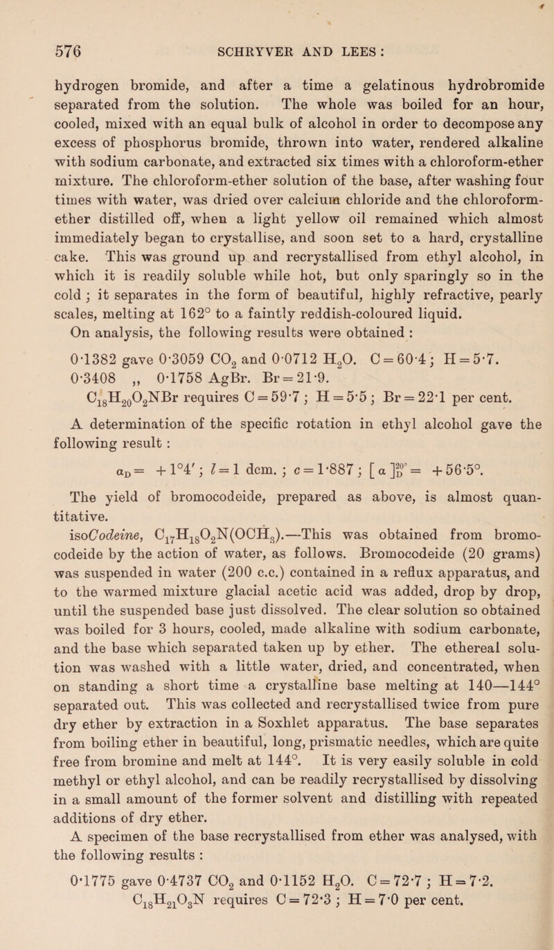 hydrogen bromide, and after a time a gelatinous hydrobromide separated from the solution. The whole was boiled for an hour, cooled, mixed with an equal bulk of alcohol in order to decompose any excess of phosphorus bromide, thrown into water, rendered alkaline with sodium carbonate, and extracted six times with a chloroform-ether mixture. The chloroform-ether solution of the base, after washing four times with water, was dried over calcium chloride and the chloroform- ether distilled off, when a light yellow oil remained which almost immediately began to crystallise, and soon set to a hard, crystalline cake. This was ground up and recrystallised from ethyl alcohol, in which it is readily soluble while hot, but only sparingly so in the cold ; it separates in the form of beautiful, highly refractive, pearly scales, melting at 162° to a faintly reddish-coloured liquid. On analysis, the following results were obtained : 0-1382 gave 0-3059 C02 and 0-0712 H20. C = 60-4; H = 5-7. 0-3408 „ 0-1758 AgBr. Br = 21*9. ' C18H20O2NBr requires C = 59’7 ; H = 5'5; Br = 22T per cent. A determination of the specific rotation in ethyl alcohol gave the following result : aD= + 1°4'; 1=1 dcm. ; c = 1 -887 ; [ a ]J” = +56-5°. The yield of bromocodeide, prepared as above, is almost quan¬ titative. iso Codeine, C17H1802N(0CH3).—This was obtained from bromo¬ codeide by the action of water, as follows. Bromocodeide (20 grams) was suspended in water (200 c.c.) contained in a reflux apparatus, and to the warmed mixture glacial acetic acid was added, drop by drop, until the suspended base just dissolved. The clear solution so obtained was boiled for 3 hours, cooled, made alkaline with sodium carbonate, and the base which separated taken up by ether. The ethereal solu¬ tion was washed with a little water, dried, and concentrated, when on standing a short time a crystalline base melting at 140—144° separated out. This was collected and recrystallised twice from pure dry ether by extraction in a Soxhlet apparatus. The base separates from boiling ether in beautiful, long, prismatic needles, which are quite free from bromine and melt at 144°. It is very easily soluble in cold methyl or ethyl alcohol, and can be readily recrystallised by dissolving in a small amount of the former solvent and distilling with repeated additions of dry ether. A specimen of the base recrystallised from ether was analysed, with the following results : 0-1775 gave 0-4737 C02 and 0-1152 H20. C = 72*7; H = 72. Ci8H2]03N requires C = 72‘3; H = 7'0 percent.
