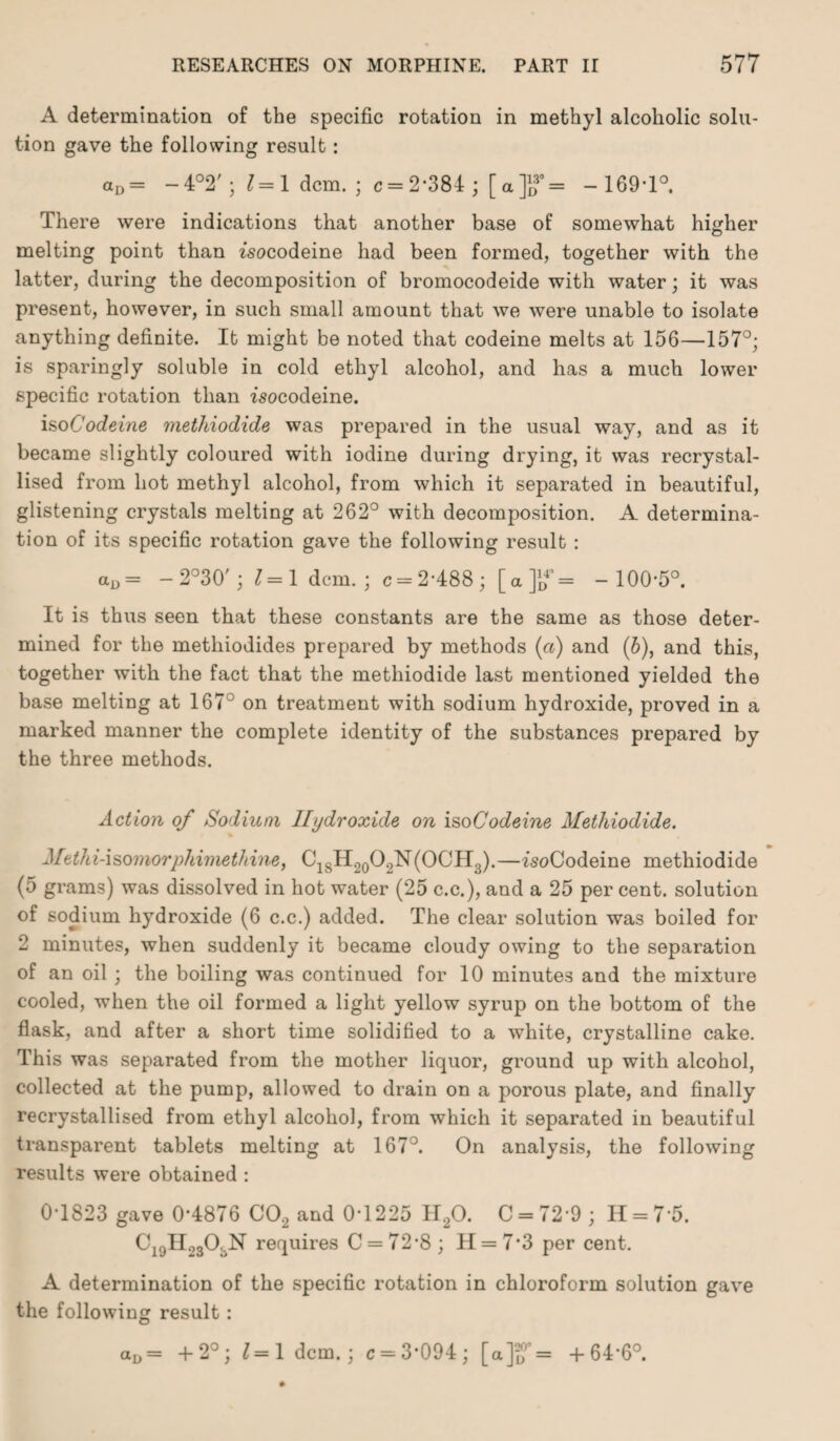 A determination of the specific rotation in methyl alcoholic solu¬ tion gave the following result: aD = -4°2';J=1 dcm. ; c = 2‘384 ; [«]?= -169-1°. There were indications that another base of somewhat higher melting point than zsocodeine had been formed, together with the latter, during the decomposition of bromocodeide with water; it was present, however, in such small amount that we were unable to isolate anything definite. It might be noted that codeine melts at 156—157°; is sparingly soluble in cold ethyl alcohol, and has a much lower specific rotation than rsocodeine. iso Codeine methiodide was prepared in the usual way, and as it became slightly coloured with iodine during drying, it was recrystal¬ lised from hot methyl alcohol, from which it separated in beautiful, glistening crystals melting at 262° with decomposition. A determina¬ tion of its specific rotation gave the following result : aD= - 2°30'; 1=1 dcm.; c = 2-488; [a]j? = -100-5°. It is thus seen that these constants are the same as those deter¬ mined for the methiodides prepared by methods (a) and (b), and this, together with the fact that the methiodide last mentioned yielded the base melting at 167° on treatment with sodium hydroxide, proved in a marked manner the complete identity of the substances prepared by the three methods. Action of Sodium Hydroxide on isoCodeine Methiodide. Methf-isomorphimethine, C18H20O2N(OCH3).—rsoCodeine methiodide (5 grams) was dissolved in hot water (25 c.c.), and a 25 per cent, solution of sodium hydroxide (6 c.c.) added. The clear solution was boiled for 2 minutes, when suddenly it became cloudy owing to the separation of an oil ; the boiling was continued for 10 minutes and the mixture cooled, when the oil formed a light yellow syrup on the bottom of the flask, and after a short time solidified to a white, crystalline cake. This was separated from the mother liquor, ground up with alcohol, collected at the pump, allowed to drain on a porous plate, and finally recrystallised from ethyl alcohol, from which it separated in beautiful transparent tablets melting at 167°. On analysis, the following results were obtained : 0-1823 gave 0-4876 C02 and 0-1225 II20. C = 72-9; H = 75. CigHosO.N requires C = 72-8; H = 7-3 per cent. A determination of the specific rotation in chloroform solution gave the following result : aD= +2°; 1=1 dcm.; c = 3'094; [a]if= +64-6°.