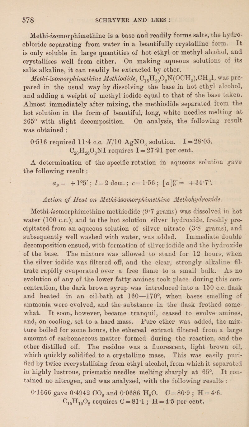 / Methi-^somorphimethine is a base and readily forms salts, the hydro¬ chloride separating from water in a beautifully crystalline form. It is only soluble in large quantities of hot ethyl or methyl alcohol, and crystallises well from either. On making aqueous solutions of its salts alkaline, it can readily be extracted by ether. Methi-i&omorphimethine Methiodide, C18H20O2N(OCH3),CH3I, was pre¬ pared in the usual way by dissolving the base in hot ethyl alcohol, and adding a weight of methyl iodide equal to that of the base taken. Almost immediately after mixing, the methiodide separated from the hot solution in the form of beautiful, long, white needles melting at 265° with slight decomposition. On analysis, the following result was obtained : 0*516 required 11*4 c.c. lY/lO AgN03 solution. 1 = 28*05. C20H26O3NI requires 1 = 27*91 per cent. A determination of the specific rotation in aqueous solution gave the following result: aD = +l°5'j 1—2 dcm.; c=l*56; [a]},7 = +34*7°. Action of Heat on Methi-isomorphimethine Methohy dr oxide. Methi-^somorphimethine methiodide (9*7 grams) was dissolved in hot water (100 c.c.), and to the hot solution silver hydroxide, freshly pre¬ cipitated from an aqueous solution of silver nitrate (3*8 grams), and subsequently well washed with water, was added. Immediate double decomposition ensued, with formation of silver iodide and the hydroxide of the base. The mixture was allowed to stand for 12 hours, when the silver iodide was filtered off, and the clear, strongly alkaline fil¬ trate rapidly evaporated over a free flame to a small bulk. As no evolution of any of the lower fatty amines took place during this con¬ centration, the dark brown syrup was introduced into a 150 c.c. flask and heated in an oil-bath at 160—170°, when bases smelling of ammonia were evolved, and the substance in the flask frothed some¬ what. It soon, however, became tranquil, ceased to evolve amines, and, on cooling, set to a hard mass. Pure ether was added, the mix¬ ture boiled for some hours, the ethereal extract filtered from a large amount of carbonaceous matter formed during the reaction, and the ether distilled off. The residue was a fluorescent, light brown oil, which quickly solidified to a crystalline mass. This was easily puri¬ fied by twice recrystallising from ethyl alcohol, from which it separated in highly lustrous, prismatic needles melting sharply at 65°. It con¬ tained no nitrogen, and was analysed, with the following results : 0*1666 gave 0*4942 C02 and 0*0686 H20. C = 80*9 ; H = 4*6. Ci5H10O2 requires C = 81*l ; H = 4*5 per cent.