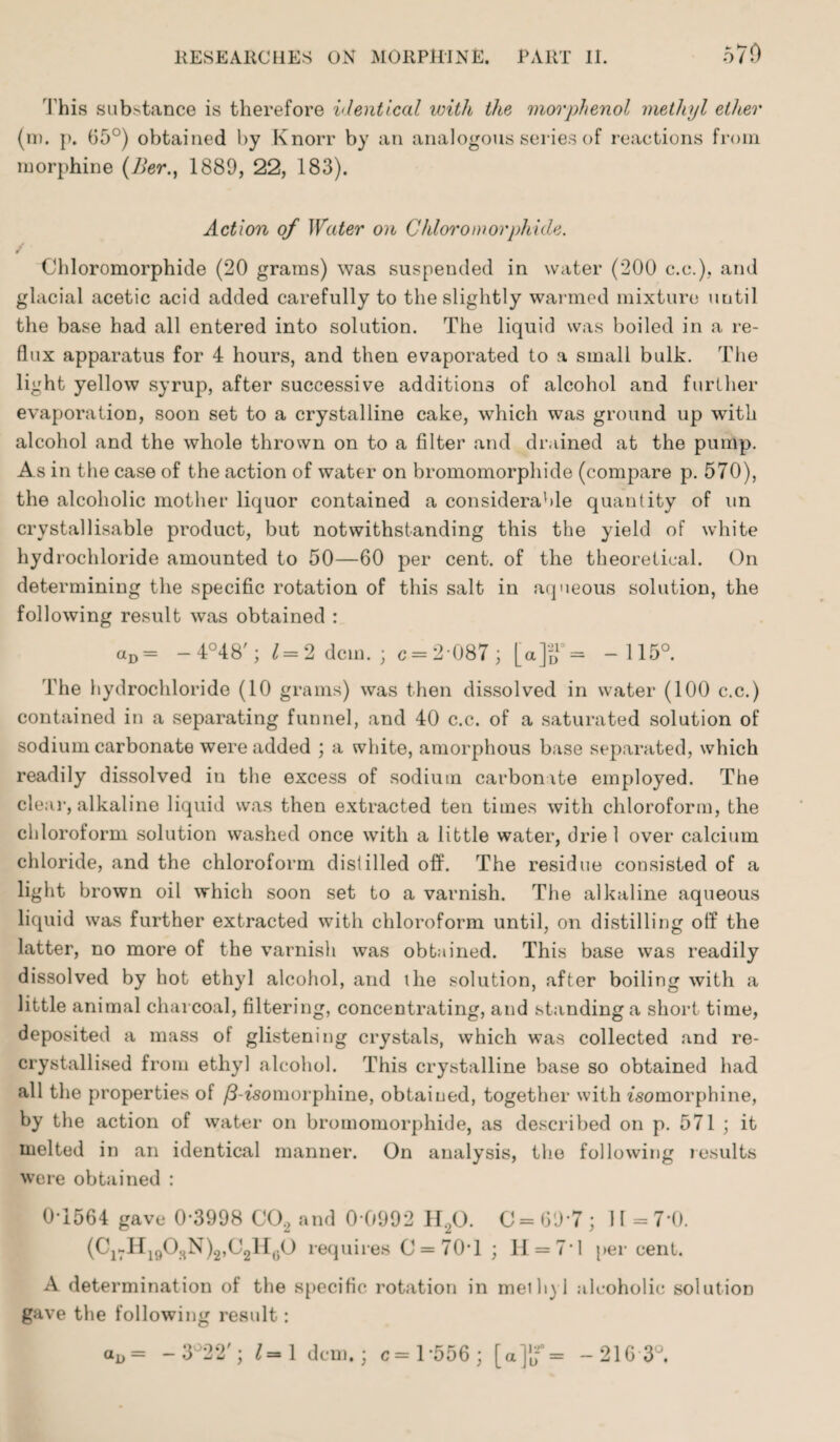 This substance is therefore identical with the morphenol methyl ether (m. p. 05°) obtained by Knorr by an analogous series of reactions from morphine (2?er., 1889, 22, 183). Action of Water on Chloromorphicle. Ohloromorphide (20 grams) was suspended in water (200 c.c.), and glacial acetic acid added carefully to the slightly warmed mixture until the base had all entered into solution. The liquid was boiled in a re¬ flux apparatus for 4 hours, and then evaporated to a small bulk. The light yellow syrup, after successive additions of alcohol and further evaporation, soon set to a crystalline cake, which was ground up with alcohol and the whole thrown on to a filter and drained at the pump. As in the case of the action of water on bromomorpliide (compare p. 570), the alcoholic mother liquor contained a considerable quantity of un crystallisable product, but notwithstanding this the yield of white hydrochloride amounted to 50—60 per cent, of the theoretical. On determining the specific rotation of this salt in aqueous solution, the following result was obtained : aD= - 4°48'; 1= 2 dcm. ; c = 2'087; [a]£°= -115°. The hydrochloride (10 grams) was then dissolved in water (100 c.c.) contained in a separating funnel, and 40 c.c. of a saturated solution of sodium carbonate were added ; a white, amorphous base separated, which readily dissolved in the excess of sodium carbonate employed. The clear, alkaline liquid was then extracted ten times with chloroform, the chloroform solution washed once with a little water, driel over calcium chloride, and the chloroform distilled off. The residue consisted of a light brown oil which soon set to a varnish. The alkaline aqueous liquid was further extracted with chloroform until, on distilling off the latter, no more of the varnish was obtained. This base was readily dissolved by hot ethyl alcohol, and the solution, after boiling with a little animal charcoal, filtering, concentrating, and standing a short time, deposited a mass of glistening crystals, which was collected and re¬ crystallised from ethyl alcohol. This crystalline base so obtained had all the properties of /3-isomorphine, obtained, together with fsomorphine, by the action of water on bromomorphide, as described on p. 571 ; it melted in an identical manner. On analysis, the following results were obtained : 0*1564 gave 0-3998 C02 and 0 0992 11,0. C = 69 7; 11=7-0. (C17H19O8N)2,C2H0O requires 0 = 70*1 ; H = 7*l per cent. A determination of the specific rotation in meihyl alcoholic solution gave the following result: