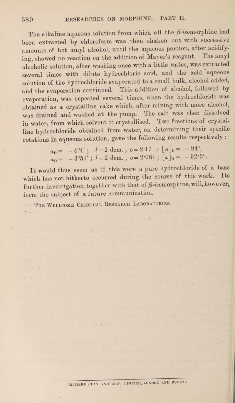 The alkaline aqueous solution from which all the /3-isomorphine had been extracted by chloroform was then shaken out with successive amounts of hot amyl alcohol, until the aqueous portion, after acidify¬ ing, showed no reaction on the addition of Mayer s reagent. The amyl alcoholic solution, after washing once with a little water, was extracted several times with dilute hydrochloric acid, and the acid aqueous solution of the hydrochloride evaporated to a small bulk, alcohol added, and the evaporation continued. This addition of alcohol, followed by evaporation, was repeated several times, when the hydrochloride was obtained as a crystalline cake which, after mixing with more alcohol, was drained and washed at the pump. The salt was then dissolved in water, from which solvent it crystallised. Two fractions of crystal¬ line hydrochloride obtained from water, on determining their specific rotations in aqueous solution, gave the following results respectively : aD — -4°4'; 1=2 dcm. ; c = 2T7 ; [a]D = -94°. aD= -3°51'; ^ = 2 dcm.; c = 2-081; [a]D= -92-5°. It would thus seem as if this were a pure hydrochloride of a base which has not hitherto occurred during the course of this work. Its further investigation, together with that of /3-isomorphine,will, however, form the subject of a future communication. - The Wellcome Chemical Research Laboratories. RICHARD CLAY VXD SONS. LIMITED, LONDON AND BUNGAY