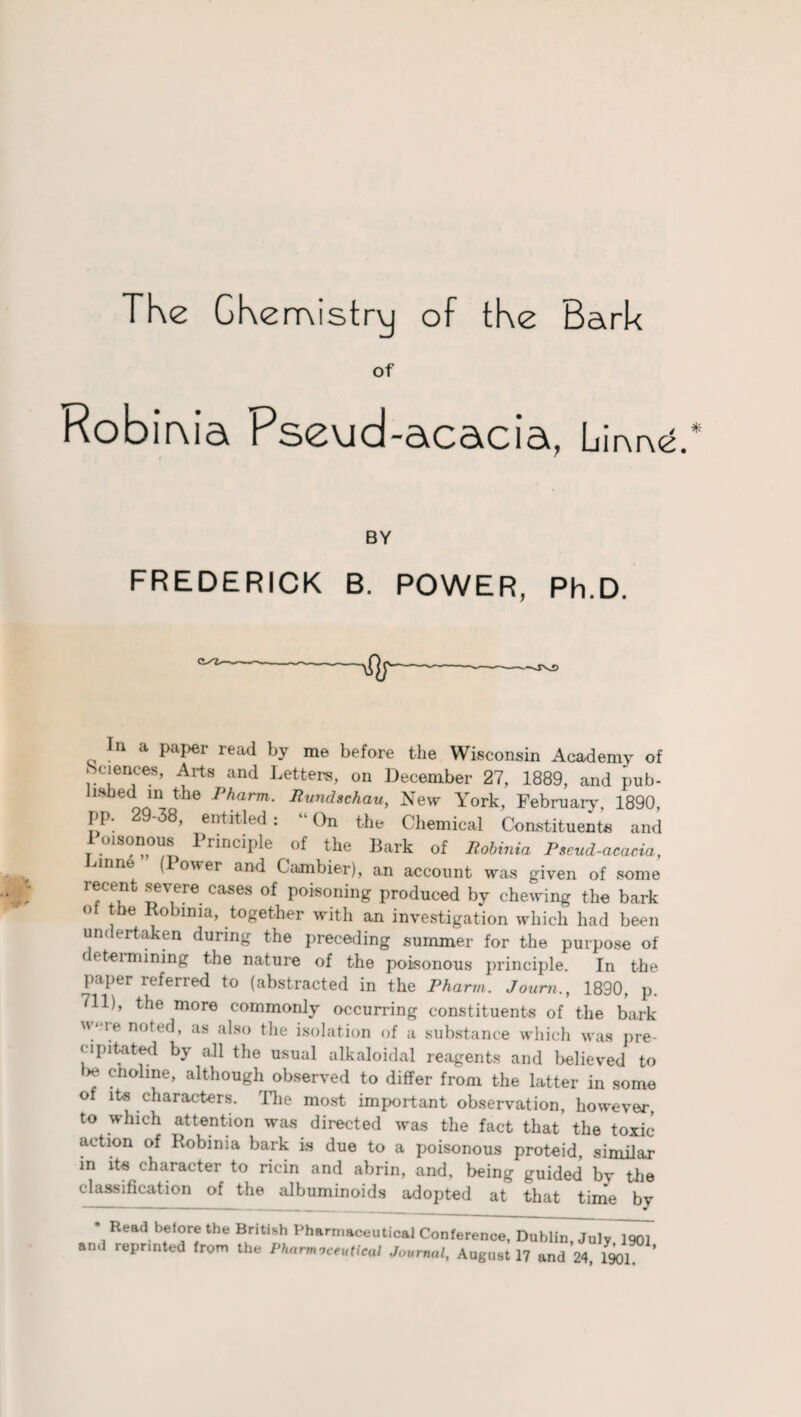 The CKemistry of the Bark of Robima Pseud-acacia, Lir\oe. BY FREDERICK B. POWER, Ph.D. In a paper read by me before the Wisconsin Academy of Sciences, Arts and Letters, on December 27, 1889, and pub- hshed in the Pharm. Rundschau, New York, February, 1890, PP- 29-38, entitled: “On the Chemical Constituents and Poisonous Principle of the Bark of Robinia Pseud-acacia, (Power and Caanbier), an account was given of some recent severe cases of poisoning produced by chewing the bark ° the Robinia, together with an investigation which had been un< ertaken during the preceding summer for the purpose of ( fteimining the nature of the poisonous principle. In the paper referred to (abstracted in the Pharm. Joum., 1890, p. 711), the more commonly occurring constituents of the bark w‘Te nofed, as also the isolation of a substance which was pre¬ cipitated by all the usual alkaloidal reagents and believed to 7 choline, although observed to differ from the latter in some of its characters. The most important observation, however, to which attention was directed was the fact that the toxic action of Robinia bark is due to a poisonous proteid, similar in ite character to ricin and abrin, and, being guided by the classification of the albuminoids adopted at that time bv * Read before the British Pharmaceutical Conference, Dublin, July^oT