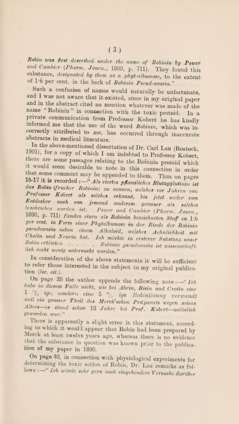 ( 3 ) Hobin was first described under the name of Robinin by Power and Cambicr (Pharm. Journ., 1890, p. 711). They found) this substance, designated by them as a phyt-albumose, to the extent of 1-6 per cent, in the bark of Robinia Pseud-acacia.” Such a confusion of names would naturally be unfortunate, and I was not aware that it existed, since in my original paper and in the abstract cited no mention whatever was made of the name “Rohinin” in connection with the toxic proteid. In <a private communication from Professor Robert he has kindly informed me that the use of the word Robinin, which was in¬ correctly attributed to me, has occurred through inaccurate abstracts in medical literature. 10J?.fch® ab°Ve'mentioned dissertation of Dr. Carl Lau (Rostock, 1), for a copy of which I am indebted to Professor Robert there are some passages relating to the Robinia proteid which it would seem desirable to note in this connection in order that some comment may be appended to them. Thus on pages 7 n,18 recorded '“Al* viertes Pfianzliches Blutagglutinin ist ras Robin (frueher Robinin) zu nennen, welches vor Jahren von Prorcssor Robert als solchcs erkannt, bis jetzt wedcr vom , ntdecker noch von jemand anderem genauer als solches iQQArt<'ben *orclcn ist■ Power und Cambicr [Pharm. Journ., iay°, P- 711) Unden einen als Robinin bezeichneten Stoff zu T6 per cent, in Form einer Phytalbumose in der Rinde dcr Robinia pseudacaaa neben einem Alkaloid, welches Aehnlichkeit mit l holm und Neurin hat. Ich mbchte in ersterer Substanz unser /7 .... Robinia pseudacacia ist wissenschaft- hch rccht wenig untersucht worden. In consideration of the above statements it will be sufficient to refer those interested in the subject to my original publica¬ tion [loc. cit.). r On page 28 the author appends the following note:—'“Ich habc ,n diesem Valle nicht, wie 6ei Abrin, Riein und Crotin cine /o. if?1’ i>onc^ern cine 5 ®/Q ige Robinlosung verwandt util fin gross' r Theil des Merck' schen Prdparats wegen seines Alters—es stand schon 12 Jahre bei Prof. Robert—unloslich gcworden war. lln ie is apparently a slight error in this statement, accord¬ ing to which it woull appear that Robin had been prepared by Merc k at least twelve years ago, whereas there is no evidence that the substance in question was known prior to the publica¬ tion of my paper in 1890. On page 40, in connection with physiological experiments for determining the toxic action of Robin, Dr. Lau remarks as fol¬ lows “ Ich wiirde schr gem noch eingehendere Vcrsuchc daruber