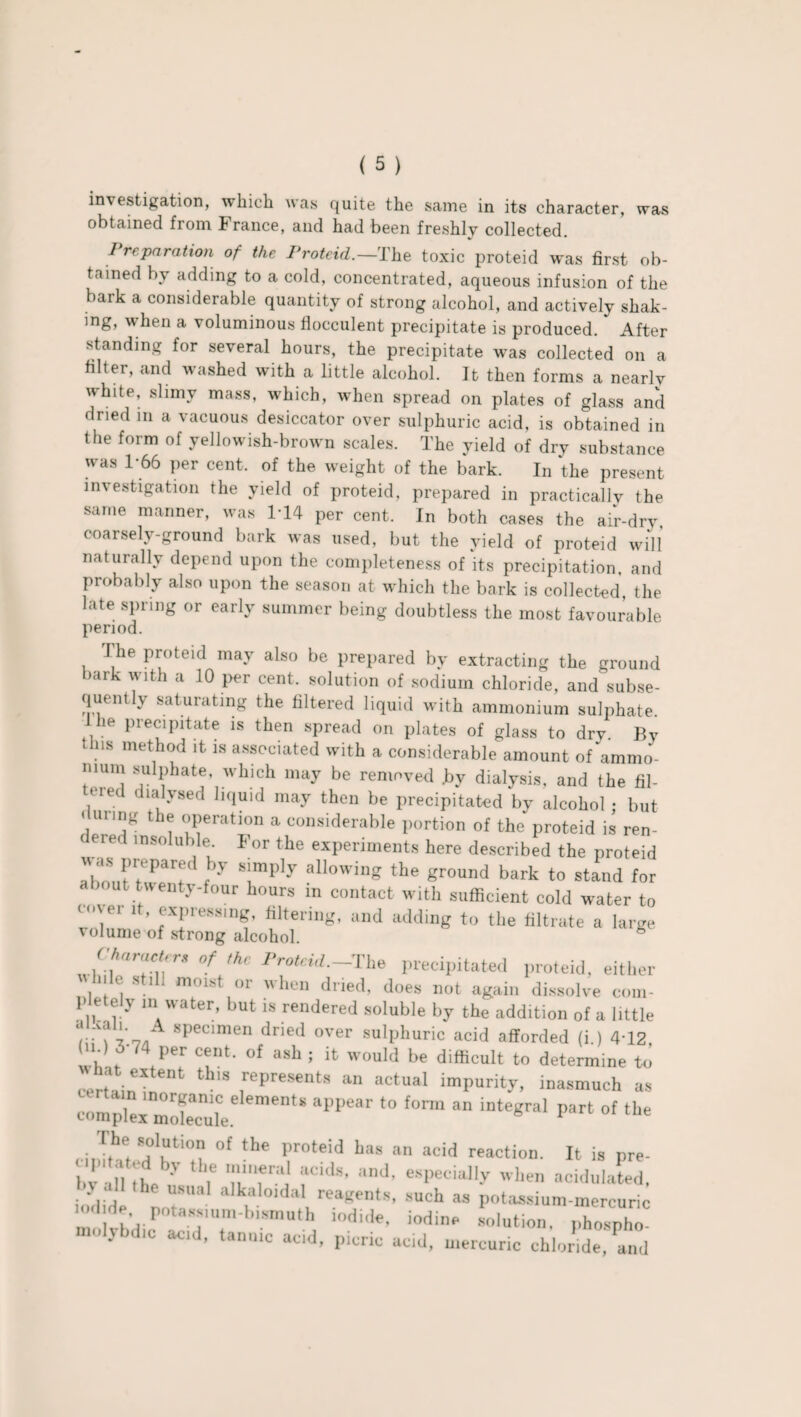 investigation, which was quite the same in its character, was obtained from France, and had been freshly collected. I reparation of the Proteid.—The toxic proteid was first ob¬ tained by adding to a cold, concentrated, aqueous infusion of the bark a considerable quantity of strong alcohol, and actively shak¬ ing, when a voluminous flocculent precipitate is produced. After standing for several hours, the precipitate was collected on a filter, and washed with a little alcohol. It then forms a nearlv white, slimy mass, which, when spread on plates of glass and dried in a vacuous desiccator over sulphuric acid, is obtained in the form of yellowish-brown scales. The yield of dry substance was 1-66 per cent, of the weight of the bark. In the present investigation the yield of proteid, prepared in practically the same manner, was 1*14 per cent. In both cases the air-dry. coarsely-ground bark was used, but the yield of proteid will naturally depend upon the completeness of its precipitation, and probably also upon the season at which the bark is collected, the late spring or early summer being doubtless the most favourable period. I he proteid may also be prepared by extracting the ground hark with a 10 per cent, solution of sodium chloride, and subse¬ quently saturating the filtered liquid with ammonium sulphate. he precipitate is then spread on plates of glass to drv. By this method it. is associated with a considerable amount of ammo- nmm sulphate, which may be removed .by dialysis, and the fil- U‘ied dialysed liquid may then be precipitated by alcohol; but « unng the operation a considerable portion of the proteid is ren- ( ered insoluble For the experiments here described the proteid Ur:' f 7 S!mply allowinS the ground bark to stand for about twenty-four hours in contact with sufficient cold water to cover it, expressing, filtering, and adding to the filtrate a large volume of strong alcohol. h J'Prf‘r °f,hC Proteid-Tbs precipitated proteid, either , 8tl11 mmst ,r '>e« dried, does out again dissolve com- I letely m water, but is rendered soluble by the addition of a little r MX *7/1 specimen dned over suIlJhuric acid afforded (i.) 4T2 ; d f74 Per ceLnt- of ash J would be difficult to determine to certain thlS ,rePresents an “‘“al impurity, inasmuch as certain inorganic elements appear to form an integral part of the complex molecule. F e ci J,h® “1“tio“ ot the Pr°feid has an acid reaction. It is pre- bv all the ' ' 7 Tl'T'j fC'ds’ and’ esPeciaIly lien acidulated, he usual alkaloidal reagents, such as potassium-mercuric mo TbdicPla d'7,'biSmnth, i0di'lf’ iodinp l“osph molybdic acd, tannic acd, picric acid, mercuric chloride, and