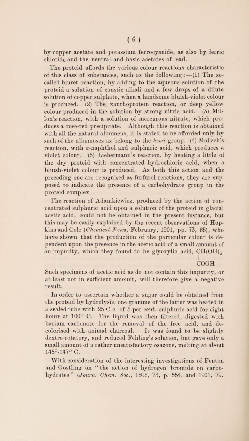 by copper acetate and potassium ferrocyanide, as also by ferric chloride and the neutral and basic acetates of lead. The proteid affords the various colour reactions characteristic of this class of substances, such as the following:—(1) The so- called biuret reaction, by adding to the aqueous solution of the proteid a solution of caustic alkali and a few drops of a dilute solution of copper sulphate, when a handsome bluish-violet colour is produced. (2) The xanthoprotein reaction, or deep yellow colour produced in the solution by strong nitric acid. (3) Mil- Ion’s reaction, with a solution of mercurous nitrate, which pro¬ duces a rose-red precipitate. Although this reaction is obtained with all the natural albumens, it is stated to be afforded only by such of the albumoses as belong to the hemi group. (4) Molisch's reaction, with a-naphthol and sulphuric acid, which produces a violet colour. (5) Liebermann’s reaction, by heating a little of the dry proteid with concentrated hydrochloric acid, when a bluish-violet colour is produced. As both this action and the preceding one are recognised as furfurol reactions, they are sup¬ posed to indicate the presence of a carbohydrate group in the proteid complex. The reaction of Adamkiewicz, produced by the action of con¬ centrated sulphuric acid upon a solution of the proteid in glacial acetic acid, could not be obtained in the present instance, but this may be easily explained by the recent observations of Hop¬ kins and Cole {Chemical News, February, 1901, pp. 73, 85), who have shown that the production of the particular colour is de¬ pendent upon the presence in the acetic acid of a small amount of an impurity, which they found to be glyoxylic acid, CH(OH)2. I COOH Such specimens of acetic acid as do not contain this impurity, or at least not in sufficient amount, will therefore give a negative result. In order to ascertain whether a sugar could be obtained from the proteid by hydrolysis, one gramme of the latter wTas heated in a sealed tube with 25 C.c. of 5 per cent, sulphuric acid for eight hours at 100° C. The liquid Avas then filtered, digested with barium carbonate for the removal of the free acid, and de¬ colorised with animal charcoal. It was found to be slightly dextro-rotatory, and reduced Fehling’s solution, but gave only a small amount of a rather unsatisfactory osazone, melting at about 146°-147° C. With consideration of the interesting investigations of Fenton and Gostling on “ the action of hydrogen bromide on carbo¬ hydrates ” (Jo urn. Chem. Soc., 1898, 73, p. 554, and 1901, 79.