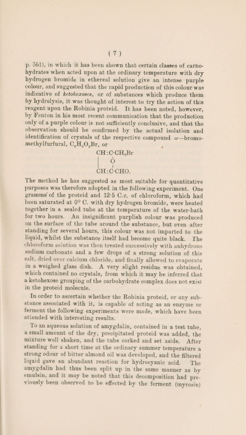 p. 361), in which it has been shown that certain classes of carbo¬ hydrates when acted upon at the ordinary temperature with dry hydrogen bromide in ethereal solution give an intense purple colour, and suggested that the rapid production of this colour was indicative of ketohexoses, or of substances which produce them by hydrolysis, it was thought of interest to try the action of this reagent upon the Robinia proteid. It has been noted, however, by Fenton in his most recent communication that the production only of a purple colour is not sufficiently conclusive, and that the observation should be confirmed by the actual isolation and identification of crystals of the respective compound w—bromo- methylfurfural, C6k502Br, or CH:C-CH.,Br l O CHiC-CHO. The method he has suggested as most suitable for quantitative purposes was therefore adopted in the following experiment. One gramme of the proteid and 12'5 C.c. of chloroform, which had been saturated at 0° C. with dry hydrogen bromide, were heated together in a sealed tube at the temperature of the water-bath for two hours. An insignificant purplish colour was produced on the surface of the tube around the substance, but even after standing for several hours, this colour was not imparted to the liquid, whilst the substance itself had become quite black. The chloroform solution was then treated successively with anhydrous sodium carbonate and a few drops of a strong solution of this salt, dried over calcium chloride, and1 finally allowed to evaporate in a weighed glass dish. A very slight residue was obtained, which contained no crystals, from which it may be inferred that a ketohexose grouping of the carbohydrate complex does not exist in the proteid molecule. In order to ascertain whether the Robinia proteid, or any sub¬ stance associated with it, is capable of acting as an enzyme or ferment the following experiments were made, which have been attended with interesting results. To an aqueous solution of amvgdalin, contained in a test tube, a small amount of the dry, precipitated proteid was added, the mixture well shaken, and the tube corked and set aside. After standing for a short time at the ordinary summer temperature a strong odour of bitter almond oil was developed, and the filtered liquid gave an abundant reaction for hydrocyanic acid. The amvgdalin had thus been split up in the same manner as bv emulsin, and it may be noted that this decomposition had pre¬ viously been observed to be effected by the ferment (myrosin)