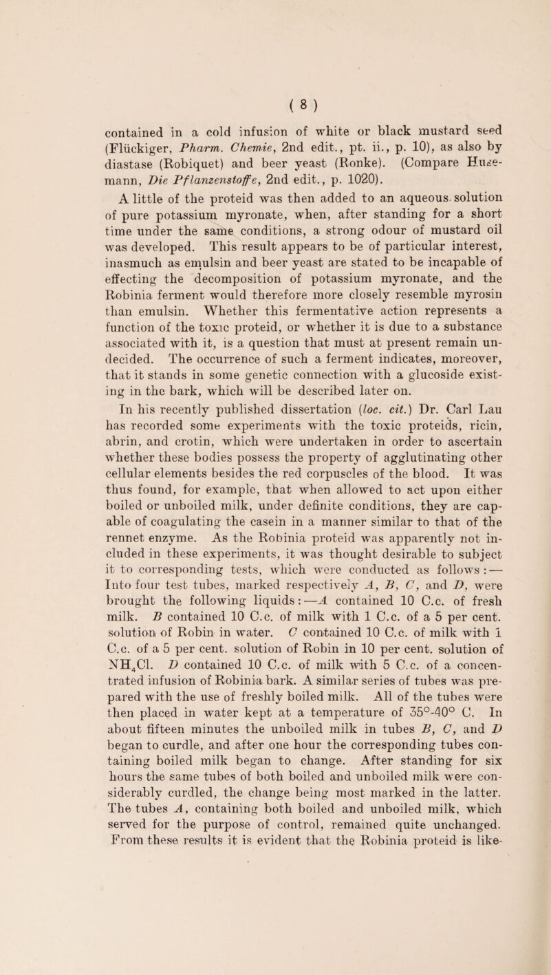 contained in a cold infusion of white or black mustard seed (Fliickiger, Pharm. Chemie, 2nd edit., pt. ii., p. 10), as also by- diastase (Robiquet) and beer yeast (Ronke). (Compare Huse- mann, Pie Pflanzenstoffe, 2nd edit., p. 1020). A little of the proteid was then added to an aqueous solution of pure potassium myronate, when, after standing for a short time under the same conditions, a strong odour of mustard oil was developed. This result appears to be of particular interest, inasmuch as emulsin and beer yeast are stated to be incapable of effecting the decomposition of potassium myronate, and the Robinia ferment would therefore more closely resemble myrosin than emulsin. Whether this fermentative action represents a function of the toxic proteid, or whether it is due to a substance associated with it, is a question that must at present remain un¬ decided. The occurrence of such a ferment indicates, moreover, that it stands in some genetic connection with a glucoside exist¬ ing in the bark, which will be described later on. In his recently published dissertation (loc. cit.) Dr. Carl Lau has recorded some experiments with the toxic proteids, ricin, abrin, and crotin, which were undertaken in order to ascertain whether these bodies possess the property of agglutinating other cellular elements besides the red corpuscles of the blood. It was thus found, for example, that when allowed to act upon either boiled or unboiled milk, under definite conditions, they are cap¬ able of coagulating the casein in a manner similar to that of the rennet enzyme. As the Robinia proteid was apparently not in¬ cluded in these experiments, it was thought desirable to subject it to corresponding tests, which were conducted as follows: — Into four test tubes, marked respectively A, B, C, and D, were brought the following liquids:—A contained 10 C.c. of fresh milk. B contained 10 C.c. of milk with 1 C.c. of a 5 per cent, solution of Robin in water. C contained 10 C.c. of milk with I C.c. of a 5 per cent, solution of Robin in 10 per cent, solution of NH4C1. D contained 10 C.c. of milk with 5 C.c. of a concen¬ trated infusion of Robinia bark. A similar series of tubes was pre¬ pared with the use of freshly boiled milk. All of the tubes were then placed in water kept at a temperature of 35°-40° C. In about fifteen minutes the unboiled milk in tubes B, C, and D began to curdle, and after one hour the corresponding tubes con¬ taining boiled milk began to change. After standing for six hours the same tubes of both boiled and unboiled milk were con¬ siderably curdled, the change being most marked in the latter. The tubes A, containing both boiled and unboiled milk, which served for the purpose of control, remained quite unchanged. From these results it is evident that the Robinia proteid is like-