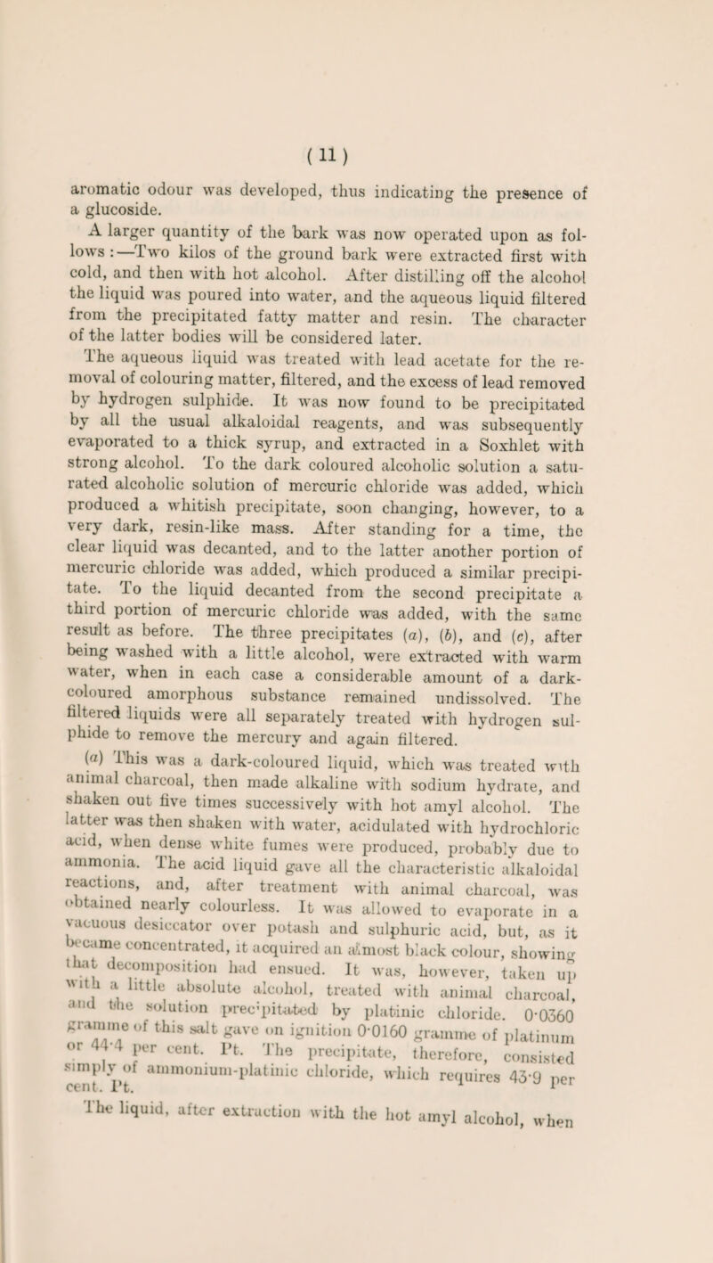 aromatic odour was developed, thus indicating the presence of a glucoside. A larger quantity of the bark was now operated upon as fol¬ lows : Iwo kilos of the ground bark were extracted first with cold, and then with hot alcohol. After distilling off the alcohol the liquid was poured into water, and the aqueous liquid filtered from the precipitated fatty matter and resin. The character of the latter bodies will be considered later. The aqueous liquid was treated with lead acetate for the re¬ moval of colouring matter, filtered, and the excess of lead removed by hydrogen sulphide. It was now found to be precipitated by all the usual alkaloidal reagents, and w'as subsequently evaporated to a thick syrup, and extracted in a Soxhlet with strong alcohol. To the dark coloured alcoholic solution a satu¬ rated alcoholic solution of mercuric chloride was added, which produced a whitish precipitate, soon changing, however, to a very dark, resin-like mass. After standing for a time, the clear liquid was decanted, and to the latter another portion of mercuric chloride was added, which produced a similar precipi¬ tate. lo the liquid decanted from the second precipitate a third portion of mercuric chloride was added, with the same result as before. The three precipitates (a), (6), and (c), after being washed with a little alcohol, were extracted with w-arm water, when in each case a considerable amount of a dark- coloured amorphous substance remained undissolved. The filtered liquids were all separately treated with hydrogen sul¬ phide to remove the mercury and again filtered. (a) This was a dark-coloured liquid, which was treated with animal charcoal, then made alkaline with sodium hydrate, and shaken out five times successively with hot amyl alcohol. The latter was then shaken with water, acidulated with hydrochloric acid, when dense white fumes were produced, probably due to ammonia. The acid liquid gave all the characteristic alkaloidal reactions, and, after treatment with animal charcoal, was tained nearly colourless. It was allowed to evaporate in a vacuous desiccator over potash and sulphuric acid, but, as it became concentrated, it acquired an ailmost black colour, showing that decomposition had ensued. It was, however, taken up  , llttle ^solute alcohol, treated with animal charcoal, <id tihe solution precipitated by platinic chloride. 0-0360 gramme of this salt gave on ignition 0-0160 gramme of platinum or 44-4 per cent. Pt. The precipitate, therefore, consisted simply of ammonium-platinio chloride, which requires 43-9 nor cent. Pt. 1 Ihe liquid, after extraction with the hot amyl alcohol, when