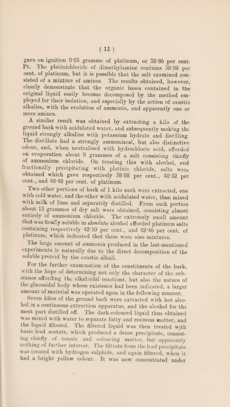 Pt. The platinichloride of dimethylamine contains 38‘98 per cent, of platinum, but it is possible that the salt examined con¬ sisted of a mixture of amines. The results obtained, however, clearly demonstrate that the organic bases contained in the original liquid easily become decomposed by the method em¬ ployed for their isolation, and especially by the action of caustic alkalies, with the evolution of ammonia, and apparently one or more amines. A similar result was obtained by extracting a kilo of the ground bark with acidulated water, and subsequently making the. liquid strongly alkaline with potassium hydrate and distilling I he distillate had a strongly ammoniacal, but also distinctive odour, and, when neutralised with hydrochloric acid, afforded on evaporation about 9 grammes of a salt consisting chiefly of ammonium chloride. On treating this with alcohol, and fractionally precipitating with platinic chloride, salts were obtained which gave respectively 3888 per cent,, 40’32 per cent., and 40'48 per cent, of platinum. Two other portions of bark of 1 kilo each were extracted, one with cold water, and the other with acidulated water, then mixed with milk of lime and separately distilled. From each portion about 13 grammes of dry salt were obtained, consisting almost entirely of ammonium chloride. The extremely small amount that was finally soluble in absolute alcohol afforded platinum salts containing respectively 42T0 per cent., and 42’46 per cent, of platinum, which indicated that these were also mixtures. Ihe large amount of ammonia produced in the last-mentioned experiments is naturally due to the direct decomposition of the soluble proteid by the caustic alkali. h or the further examination of the constituents of the bark, with the hope of determining not only the character of the sub¬ stance affording the alkaloidal reactions, but also the nature of the glucosidal body whose existence had been indicated, a larger amount of material was operated upon in the following manner. Seven kilos of the ground bark were extracted with hot alco¬ hol in a continuous extraction apparatus, and the alcohol for the most part distilled off. The dark-coloured liquid thus obtained was mixed with water to separate fatty and resinous matter, and the liquid filtered. The filtered liquid was then treated with basic lead acetate, which produced a dense precipitate, consist¬ ing chiefly of tannic and colouring matter, but apparently nothing of further interest. The filtrate from the lead precipitate was treated with hydrogen sulphide, and again filtered, when it had a bright yellow colour. It was now concentrated under