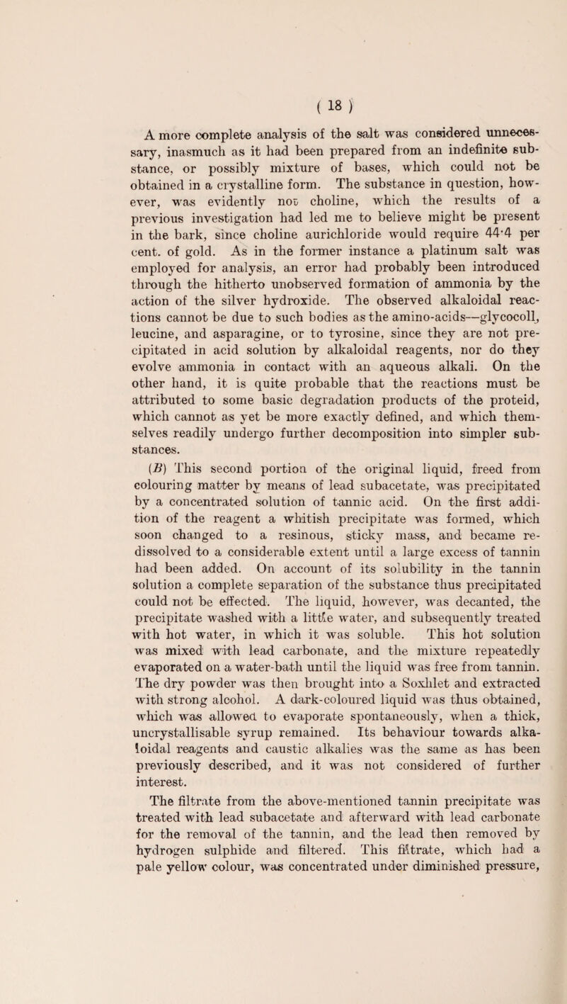 A more complete analysis of the salt was considered unneces¬ sary, inasmuch as it had been prepared from an indefinite sub¬ stance, or possibly mixture of bases, which could not be obtained in a crystalline form. The substance in question, how¬ ever, was evidently not choline, which the results of a previous investigation had led me to believe might be present in the bark, since choline aurichloride would require 44'4 per cent, of gold. As in the former instance a platinum salt was employed for analysis, an error had probably been introduced through the hitherto unobserved formation of ammonia by the action of the silver hydroxide. The observed alkaloidal reac¬ tions cannot be due to such bodies as the amino-acids—glycocoll, leucine, and asparagine, or to tyrosine, since they are not pre¬ cipitated in acid solution by alkaloidal reagents, nor do they evolve ammonia in contact with an aqueous alkali. On the other hand, it is quite probable that the reactions must be attributed to some basic degradation products of the proteid, which cannot as yet be more exactly defined, and which them¬ selves readily undergo further decomposition into simpler sub¬ stances. (B) This second portion of the original liquid, freed from colouring matter by means of lead subacetate, was precipitated by a concentrated solution of tannic acid. On the first addi¬ tion of the reagent a whitish precipitate was formed, which soon changed to a resinous, sticky mass, and became re- dissolved to a considerable extent until a large excess of tannin had been added. On account of its solubility in the tannin solution a complete separation of the substance thus precipitated could not be effected. The liquid, however, was decanted, the precipitate washed with a little water, and subsequently treated with hot water, in which it was soluble. This hot solution was mixed with lead carbonate, and the mixture repeatedly evaporated on a water-bath until the liquid was free from tannin. The dry powder was then brought into a Soxlilet and extracted with strong alcohol. A dark-coloured liquid was thus obtained, which was allowed to evaporate spontaneously, when a thick, uncrystallisable syrup remained. Its behaviour towards alka¬ loidal reagents and caustic alkalies was the same as has been previously described, and it was not considered of further interest. The filtrate from the above-mentioned tannin precipitate was treated with lead subacetate and afterward with lead carbonate for the removal of the tannin, and the lead then removed by hydrogen sulphide and filtered. This filtrate, which had a pale yellow colour, was concentrated under diminished pressure,