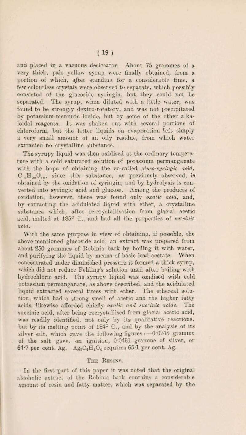 and placed in a vacuous desiccator. About 75 grammes of a very thick, pale yellow syrup were finally obtained, from a portion of which, after standing for a considerable time, a few colourless crystals were observed to separate, which possibiy consisted of the glucoside syringin, but they could not be separated. The syrup, when diluted with a little water, was found to be strongly dextro-rotatory, and was not precipitated by potassium-mercuric iodide, but by some of the other alka- loidal reagents. It was shaken out with several portions of chloroform, but the latter liquids on evaporation left simply a very small amount of an oily residue, from which water extracted no crystalline substance. The syrupy liquid was then oxidised at the ordinary tempera¬ ture with a cold saturated solution of potassium permanganate with the hope of obtaining the so-called gluco-syringic acid, C,,HaoO10, since this substance, as previously observed, is obtained by the oxidation of syringin, and by hydrolysis is con¬ verted into svringic acid and glucose. Among the products of oxidation, however, there was found only oxalic acid, and, by extracting the acidulated liquid with ether, a crystalline substance which, after re-crystallisation from glacial acetic acid, melted at 185° C., and had all the properties of succinic acid. With the same purpose in view of obtaining, if possible, the above-mentioned glucoside acid, an extract was prepared from about 250 grammes of Robinia bark by boiling it with water, and purifying the liquid by means of basic lead acetate. When concentrated under diminished pressure it formed a thick syrup, which did not reduce Fehling’s solution until after boiling with hydrochloric acid. The syrupy liquid was oxidised with cold potassium permanganate, as above described, and the acidulated liquid extracted several times with ether. The ethereal solu¬ tion, which had a strong smell of acetic and the higher fatty acids', likewise afforded chiefly oxalic and succinic acids. The succinic acid, after being recrystallised from glacial acetic acid, was readily identified, not only by its qualitative reactions, but by its melting point of 184° C., and by the analysis of its silver salt, which gave the following figures :—0‘0743 gramme of the salt gave, on ignition, 0‘0481 gramme of silver, or 64'7 per cent. Ag. Ag2C4H404 requires 65T per cent. Ag. The Resins. In the first part of this paper it was noted that the original alcoholic extract of the Robinia bark contains a considerable amount of resin and fatty matter, which was separated by the