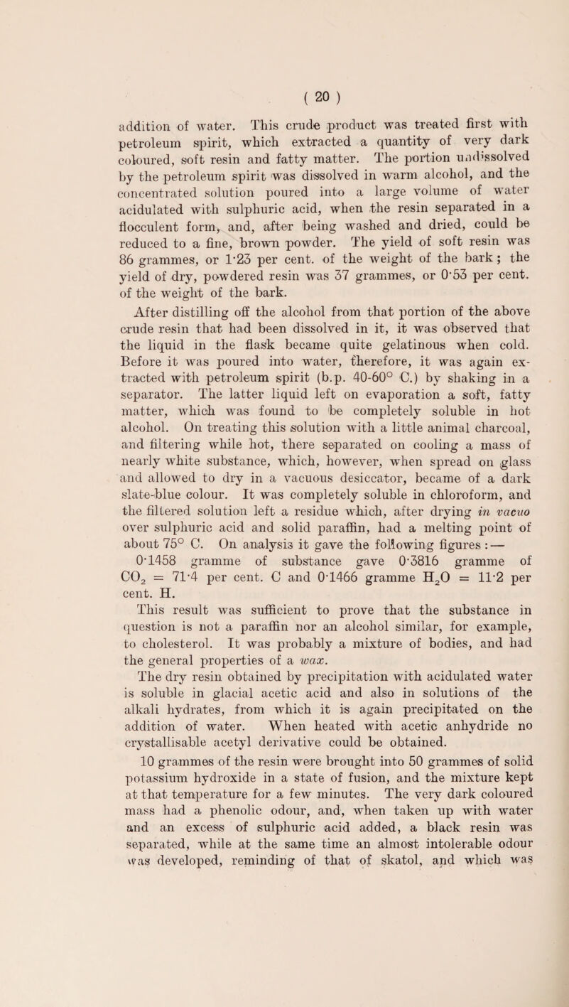 addition of water. This crude product was treated first with petroleum spirit, which extracted a quantity of very dark coloured, soft resin and fatty matter. The portion umbssolved by the petroleum spirit was dissolved in warm alcohol, and the concentrated solution poured into a large volume of water acidulated with sulphuric acid, when the resin separated in a flocculent form, and, after being washed and dried, could be reduced to a fine, brown pow7der. The yield of soft resin was 86 grammes, or 1*23 per cent, of the weight of the bark; the yield of dry, powdered resin was 37 grammes, or 0'53 per cent, of the weight of the bark. After distilling off the alcohol from that portion of the above crude resin that had been dissolved in it, it was observed that the liquid in the flask became quite gelatinous when cold. Before it was poured into water, therefore, it was again ex¬ tracted with petroleum spirit (b.p. 40-60° C.) by shaking in a separator. The latter liquid left on evaporation a soft, fatty matter, which was found to be completely soluble in hot alcohol. On treating this solution with a little animal charcoal, and filtering while hot, there separated on cooling a mass of nearly white substance, which, however, when spread on glass and allowed to dry in a vacuous desiccator, became of a dark slate-blue colour. It was completely soluble in chloroform, and the filtered solution left a residue which, after drying in vacuo over sulphuric acid and solid paraffin, had a melting point of about 75° C. On analysis it gave the following figures : — 0‘1458 gramme of substance gave 0-3816 gramme of C02 = 71*4 per cent. C and 0T466 gramme H20 = 1T2 per cent. H. This result was sufficient to prove that the substance in question is not a paraffin nor an alcohol similar, for example, to cholesterol. It was probably a mixture of bodies, and had the general properties of a wax. The dry resin obtained by precipitation with acidulated water is soluble in glacial acetic acid and also in solutions of the alkali hydrates, from which it is again precipitated on the addition of water. When heated with acetic anhydride no crystallisable acetyl derivative could be obtained. 10 grammes of the resin were brought into 50 grammes of solid potassium hydroxide in a state of fusion, and the mixture kept at that temperature for a few minutes. The very dark coloured mass had a phenolic odour, and, when taken up with water and an excess of sulphuric acid added, a black resin was separated, while at the same time an almost intolerable odour was developed, reminding of that of skatol, and which was