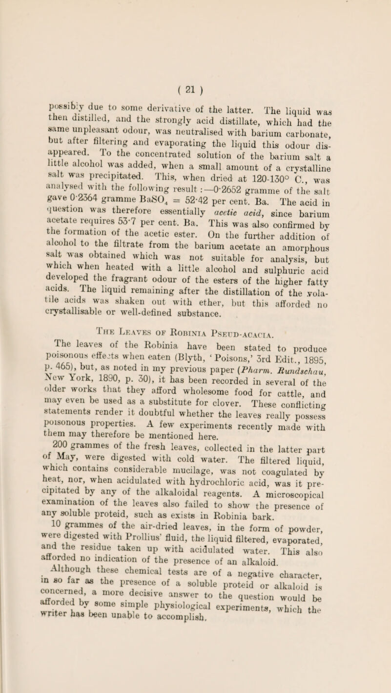 possibly due to some derivative of the latter. The liquid was then distilled, and the strongly acid distillate, which had the same unpleasant odour, was neutralised with barium carbonate, but after filtering and evaporating the liquid this odour dis¬ appeared. To the concentrated solution of the barium salt a little alcohol was added, when a small amount of a crystalline salt was precipitated. This, w'hen dried at 120-130° C., was anahsed with the following result :—0-2652 gramme of the salt gave 0-2364 gramme BaS04 = 52-42 per cent. Ba. The acid in question was therefore essentially acetic acid, since barium acetate requires 53-7 per cent. Ba. This was also confirmed by the formation of the acetic ester. On the further addition of alcohol to the filtrate from the barium acetate an amorphous salt was obtained which was not suitable for analysis, but which when heated with a little alcohol and sulphuric acid developed the fragrant odour of the esters of the higher fatty acids. The liquid remaining after the distillation of the yola- tde acids was shaken out with ether, but this afforded no crystallisable or well-defined substance. I he Leaves of Robinia Pseud-acacia. The leaves of the Robinia have been stated to produce poisonous effects when eaten (Blyth, ‘ Poisons,’ 3rd Edit., 1895, p. 465), but, as noted in my previous paper (Pharm. Rundschau\ New \ork, 1890, p. 30), it has been recorded in several of the older works that they afford wholesome food for cattle, and may even be used as a substitute for clover. These conflicting statements render it doubtful whether the leaves really possess poisonous properties. A few experiments recently made with them may therefore be mentioned here. 200 grammes ot the fresh leaves, collected in the latter part of May, were digested with cold water. The filtered liquid, which contains considerable mucilage, was not coagulated by heat, nor, when acidulated writh hydrochloric acid, was it pre¬ cipitated by any of the alkaloidal reagents. A microscopical examination of the leaves also failed to show the presence of any soluble proteid, such as exists in Robinia bark. 10 grammes of the air-dried leaves, in the form of powder, were digested with Prollius’ fluid, the liquid filtered, evaporated and the residue taken up with acidulated water. This also afforded no indication of the presence of an alkaloid . Although these chemical tests are of a negative character in so far as the presence of a soluble proteid or alkaloid is concerned, a more decisive answer to the question would be afforded by some simple physiological experiments, which th! writer has been unable to accomplish